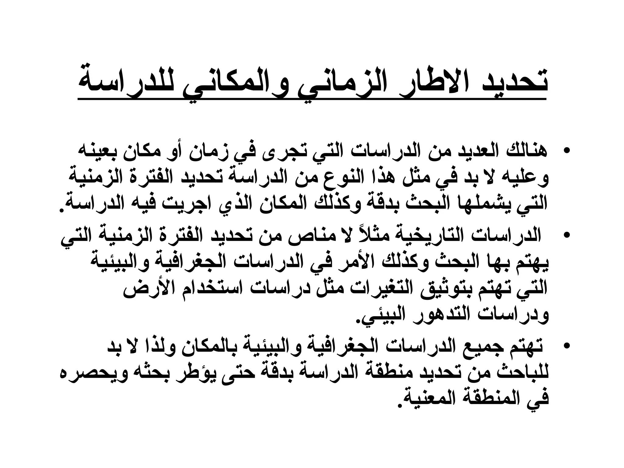 تحديد الاطار الزماني والمكاني للدراسة هنالك العديد من الدراسات التي تجرى في زمان أو مكان بعينه وعليه لا بد في مثل هذا النوع من الدراسة تحديد الفترة الزمنية التي يشملها البحث بدقة وكذلك المكان الذي اجريت فيه الدراسة . الدراسات التاريخية مثلاً لا مناص من تحديد الفترة الزمنية التي يهتم بها البحث وكذلك الأمر في الدراسات الجغرافية والبيئية التي تهتم بتوثيق التغيرات مثل دراسات استخدام الأرض ودراسات التدهور البيئي . تهتم جميع الدراسات الجغرافية والبيئية بالمكان ولذا لا بد للباحث من تحديد منطقة الدراسة بدقة حتى يؤطر بحثه ويحصره في المنطقة المعنية .