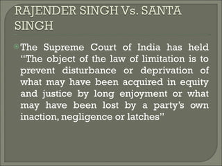 The Supreme Court of India has held “The object of the law of limitation is to prevent disturbance or deprivation of what may have been acquired in equity and justice by long enjoyment or what may have been lost by a party’s own inaction, negligence or latches” 
