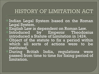 Indian Legal System based on the Roman Legal System. English Law is dependent on Roman Law. Introduced by Emperor Theodosius introduced a Statute of Limitation in 1424. Object of the statute to fix a period within which all sorts of actions were to be instituted. During British India, regulations were passed from time to time for fixing period of limitation. 