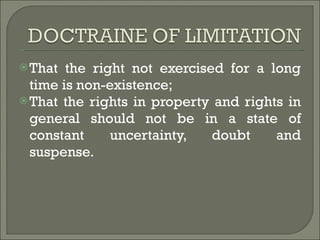 That the right not exercised for a long time is non-existence; That the rights in property and rights in general should not be in a state of constant uncertainty, doubt and suspense. 