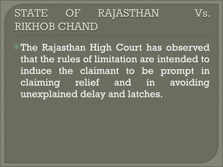 The Rajasthan High Court has observed that the rules of limitation are intended to induce the claimant to be prompt in claiming relief and in avoiding unexplained delay and latches. 