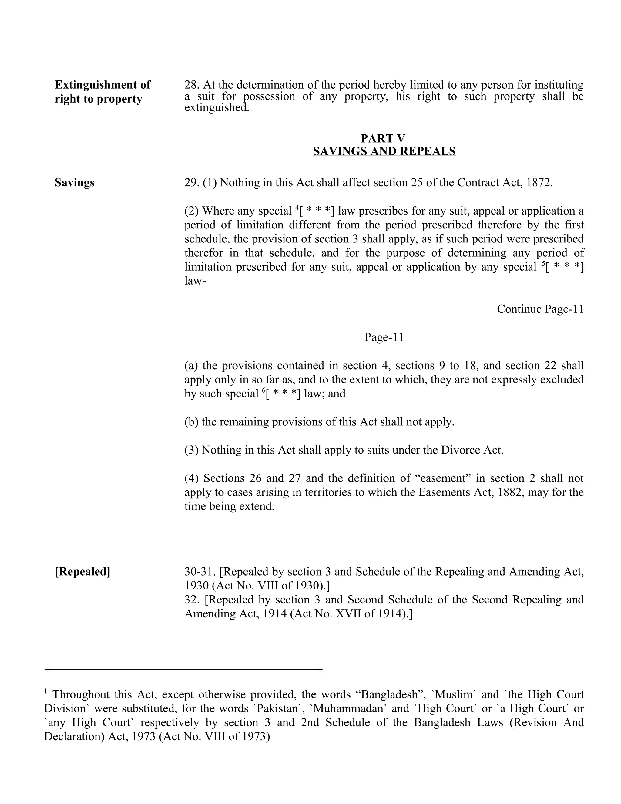 Extinguishment of
right to property
28. At the determination of the period hereby limited to any person for instituting
a suit for possession of any property, his right to such property shall be
extinguished.
PART V
SAVINGS AND REPEALS
Savings 29. (1) Nothing in this Act shall affect section 25 of the Contract Act, 1872.
(2) Where any special 4
[ * * *] law prescribes for any suit, appeal or application a
period of limitation different from the period prescribed therefore by the first
schedule, the provision of section 3 shall apply, as if such period were prescribed
therefor in that schedule, and for the purpose of determining any period of
limitation prescribed for any suit, appeal or application by any special 5
[ * * *]
law-
Continue Page-11
Page-11
(a) the provisions contained in section 4, sections 9 to 18, and section 22 shall
apply only in so far as, and to the extent to which, they are not expressly excluded
by such special 6
[ * * *] law; and
(b) the remaining provisions of this Act shall not apply.
(3) Nothing in this Act shall apply to suits under the Divorce Act.
(4) Sections 26 and 27 and the definition of “easement” in section 2 shall not
apply to cases arising in territories to which the Easements Act, 1882, may for the
time being extend.
[Repealed] 30-31. [Repealed by section 3 and Schedule of the Repealing and Amending Act,
1930 (Act No. VIII of 1930).]
32. [Repealed by section 3 and Second Schedule of the Second Repealing and
Amending Act, 1914 (Act No. XVII of 1914).]
1
Throughout this Act, except otherwise provided, the words “Bangladesh”, `Muslim` and `the High Court
Division` were substituted, for the words `Pakistan`, `Muhammadan` and `High Court` or `a High Court` or
`any High Court` respectively by section 3 and 2nd Schedule of the Bangladesh Laws (Revision And
Declaration) Act, 1973 (Act No. VIII of 1973)
 