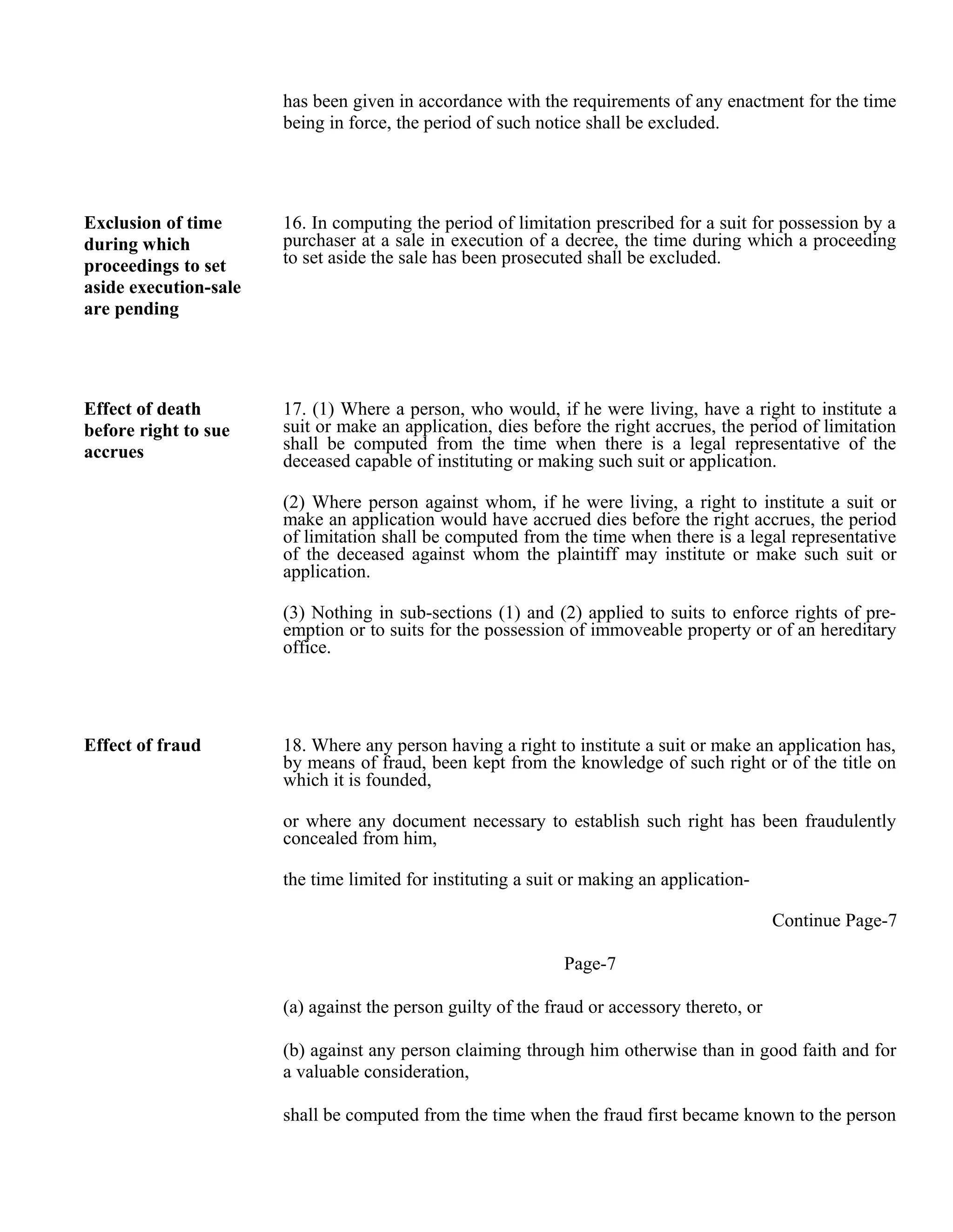 has been given in accordance with the requirements of any enactment for the time
being in force, the period of such notice shall be excluded.
Exclusion of time
during which
proceedings to set
aside execution-sale
are pending
16. In computing the period of limitation prescribed for a suit for possession by a
purchaser at a sale in execution of a decree, the time during which a proceeding
to set aside the sale has been prosecuted shall be excluded.
Effect of death
before right to sue
accrues
17. (1) Where a person, who would, if he were living, have a right to institute a
suit or make an application, dies before the right accrues, the period of limitation
shall be computed from the time when there is a legal representative of the
deceased capable of instituting or making such suit or application.
(2) Where person against whom, if he were living, a right to institute a suit or
make an application would have accrued dies before the right accrues, the period
of limitation shall be computed from the time when there is a legal representative
of the deceased against whom the plaintiff may institute or make such suit or
application.
(3) Nothing in sub-sections (1) and (2) applied to suits to enforce rights of pre-
emption or to suits for the possession of immoveable property or of an hereditary
office.
Effect of fraud 18. Where any person having a right to institute a suit or make an application has,
by means of fraud, been kept from the knowledge of such right or of the title on
which it is founded,
or where any document necessary to establish such right has been fraudulently
concealed from him,
the time limited for instituting a suit or making an application-
Continue Page-7
Page-7
(a) against the person guilty of the fraud or accessory thereto, or
(b) against any person claiming through him otherwise than in good faith and for
a valuable consideration,
shall be computed from the time when the fraud first became known to the person
 