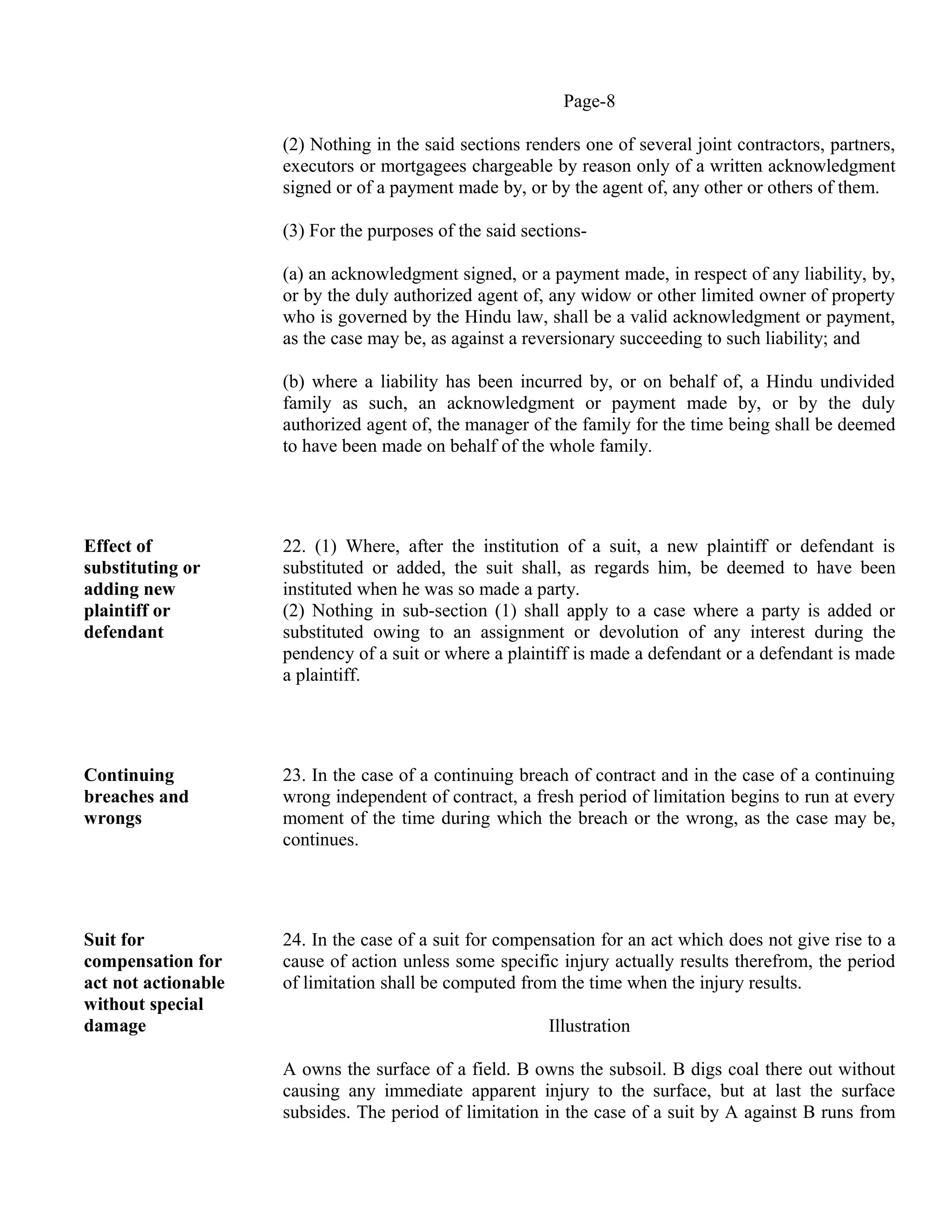 Page-8
(2) Nothing in the said sections renders one of several joint contractors, partners,
executors or mortgagees chargeable by reason only of a written acknowledgment
signed or of a payment made by, or by the agent of, any other or others of them.
(3) For the purposes of the said sections-
(a) an acknowledgment signed, or a payment made, in respect of any liability, by,
or by the duly authorized agent of, any widow or other limited owner of property
who is governed by the Hindu law, shall be a valid acknowledgment or payment,
as the case may be, as against a reversionary succeeding to such liability; and
(b) where a liability has been incurred by, or on behalf of, a Hindu undivided
family as such, an acknowledgment or payment made by, or by the duly
authorized agent of, the manager of the family for the time being shall be deemed
to have been made on behalf of the whole family.
Effect of
substituting or
adding new
plaintiff or
defendant
22. (1) Where, after the institution of a suit, a new plaintiff or defendant is
substituted or added, the suit shall, as regards him, be deemed to have been
instituted when he was so made a party.
(2) Nothing in sub-section (1) shall apply to a case where a party is added or
substituted owing to an assignment or devolution of any interest during the
pendency of a suit or where a plaintiff is made a defendant or a defendant is made
a plaintiff.
Continuing
breaches and
wrongs
23. In the case of a continuing breach of contract and in the case of a continuing
wrong independent of contract, a fresh period of limitation begins to run at every
moment of the time during which the breach or the wrong, as the case may be,
continues.
Suit for
compensation for
act not actionable
without special
damage
24. In the case of a suit for compensation for an act which does not give rise to a
cause of action unless some specific injury actually results therefrom, the period
of limitation shall be computed from the time when the injury results.
Illustration
A owns the surface of a field. B owns the subsoil. B digs coal there out without
causing any immediate apparent injury to the surface, but at last the surface
subsides. The period of limitation in the case of a suit by A against B runs from
 