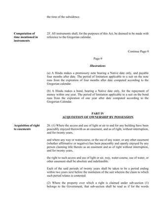 the time of the subsidence.
Computation of
time mentioned in
instruments
25. All instruments shall, for the purposes of this Act, be deemed to be made with
reference to the Gregorian calendar.
Continue Page-9
Page-9
Illustrations
(a) A Hindu makes a promissory note bearing a Native date only, and payable
four months after date. The period of limitation applicable to a suit on the note
runs from the expiration of four months after date computed according to the
Gregorian calendar.
(b) A Hindu makes a bond, bearing a Native date only, for the repayment of
money within one year. The period of limitation applicable to a suit on the bond
runs from the expiration of one year after date computed according to the
Gregorian Calendar.
PART IV
ACQUISITION OF OWNERSHIP BY POSSESSION
Acquisition of right
to easements
26. (1) Where the access and use of light or air to and for any building have been
peaceably enjoyed therewith as an easement, and as of right, without interruption,
and for twenty years,
and where any way or watercourse, or the use of any water, or any other easement
(whether affirmative or negative) has been peaceably and openly enjoyed by any
person claiming title thereto as an easement and as of right without interruption,
and for twenty years,
the right to such access and use of light or air, way, water-course, use of water, or
other easement shall be absolute and indefeasible.
Each of the said periods of twenty years shall be taken to be a period ending
within two years next before the institution of the suit wherein the claim to which
such period relates is contested.
(2) Where the property over which a right is claimed under sub-section (1)
belongs to the Government, that sub-section shall be read as if for the words
 
