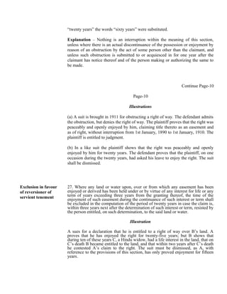 “twenty years” the words “sixty years” were substituted.
Explanation – Nothing is an interruption within the meaning of this section,
unless where there is an actual discontinuance of the possession or enjoyment by
reason of an obstruction by the act of some person other than the claimant, and
unless such obstruction is submitted to or acquiesced in for one year after the
claimant has notice thereof and of the person making or authorizing the same to
be made.
Continue Page-10
Page-10
Illustrations
(a) A suit is brought in 1911 for obstructing a right of way. The defendant admits
the obstruction, but denies the right of way. The plaintiff proves that the right was
peaceably and openly enjoyed by him, claiming title thereto as an easement and
as of right, without interruption from 1st January, 1890 to 1st January, 1910. The
plaintiff is entitled to judgment.
(b) In a like suit the plaintiff shows that the right was peaceably and openly
enjoyed by him for twenty years. The defendant proves that the plaintiff, on one
occasion during the twenty years, had asked his leave to enjoy the right. The suit
shall be dismissed.
Exclusion in favour
of reversioner of
servient tenement
27. Where any land or water upon, over or from which any easement has been
enjoyed or derived has been held under or by virtue of any interest for life or any
term of years exceeding three years from the granting thereof, the time of the
enjoyment of such easement during the continuance of such interest or term shall
be excluded in the computation of the period of twenty years in case the claim is,
within three years next after the determination of such interest or term, resisted by
the person entitled, on such determination, to the said land or water.
Illustration
A sues for a declaration that he is entitled to a right of way over B’s land. A
proves that he has enjoyed the right for twenty-five years; but B shows that
during ten of these years C, a Hindu widow, had a life interest in the land, that on
C’s death B became entitled to the land, and that within two years after C’s death
he contested A’s claim to the right. The suit must be dismissed, as A, with
reference to the provisions of this section, has only proved enjoyment for fifteen
years.
 