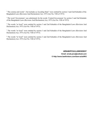 2
The comma and words “, but includes as Acceding State” were omitted by section 3 and 2nd Schedule of the
Bangladesh Laws (Revision And Declaration) Act, 1973 (Act No. VIII of 1973)
3
The word `Government` was substituted, for the words `Central Government` by section 3 and 2nd Schedule
of the Bangladesh Laws (Revision And Declaration) Act, 1973 (Act No. VIII of 1973)
4
The words “or local” were omitted by section 3 and 2nd Schedule of the Bangladesh Laws (Revision And
Declaration) Act, 1973 (Act No. VIII of 1973).
5
The words “or local” were omitted by section 3 and 2nd Schedule of the Bangladesh Laws (Revision And
Declaration) Act, 1973 (Act No. VIII of 1973).
6
The words “or local” were omitted by section 3 and 2nd Schedule of the Bangladesh Laws (Revision And
Declaration) Act, 1973 (Act No. VIII of 1973).
ARNAB/PCIU/LLB00305037
Email: arnab.pciu@outlook.com
© http://www.lawthinkers.com/bare-acts/#H3
 