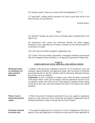 (6) “foreign country” means any country other than Bangladesh 2
[ * * *]:
(7) “good faith”: nothing shall be deemed to be done in good faith which is not
done with due care and attention:
Continue Page-2
Page-2
(8) “plaintiff” includes any person from or through whom a plaintiff derives his
right to sue:
(9) “promissory note” means any instrument whereby the maker engages
absolutely to pay a specified sum of money to another at a time therein limited, or
on demand, or at sight:
(10) “suit” does not include an appeal or application: and
(11) “trustee” does not include a benamider, a mortgagee remaining in possession
after the mortgage has been satisfied, or a wrong-doer in possession without title.
PART II
LIMITATION OF SUITS, APPEALS AND APPLICATIONS
Dismissal of suits,
etc, instituted, etc,
after period of
limitation
3. Subject to the provisions contained in sections 4 to 25 (inclusive), every suit
instituted, appeal preferred, and application made, after the period of limitation
prescribed therefor by the first schedule shall be dismissed, although limitation
has not been set up as a defense.
Explanation.-A suit is instituted, in ordinary cases, when the plaint is presented
to the proper officer; in the case of a pauper, when his application for leave to sue
as a pauper is made; and, in the case of a claim against a company which is being
wound up by the Court, when the claimant first sends in his claim to the official
liquidator.
Where Court is
closed when period
expires
4. Where the period of limitation prescribed for any suit, appeal or application
expires on a day when the Court is closed, the suit, appeal or application may be
instituted, preferred or made on the day that the Court re-opens.
Extension of period
in certain cases
5. Any appeal or application for a revision or a review of judgment or for leave to
appeal or any other application to which this section may be made applicable by
 
