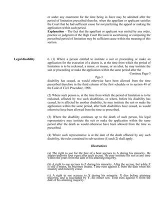 or under any enactment for the time being in force may be admitted after the
period of limitation prescribed therefor, when the appellant or applicant satisfies
the Court that he had sufficient cause for not preferring the appeal or making the
application within such period.
Explanation – The fact that the appellant or applicant was misled by any order,
practice or judgment of the High Court Division in ascertaining or computing the
prescribed period of limitation may be sufficient cause within the meaning of this
section.
Legal disability 6. (1) Where a person entitled to institute a suit or proceeding or make an
application for the execution of a decree is, at the time from which the period of
limitation is to be reckoned, a minor, or insane, or an idiot, he may institute the
suit or proceeding or make the application within the same period after the
Continue Page-3
Pge-3
disability has ceased, as would otherwise have been allowed from the time
prescribed therefore in the third column of the first schedule or in section 48 of
the Code of Civil Procedure, 1908.
(2) Where such person is, at the time from which the period of limitation is to be
reckoned, affected by two such disabilities, or where, before his disability has
ceased, he is affected by another disability, he may institute the suit or make the
application within the same period, after both disabilities have ceased, as would
otherwise have been allowed from the time so prescribed.
(3) Where the disability continues up to the death of such person, his legal
representative may institute the suit or make the application within the same
period after the death as would otherwise have been allowed from the time so
prescribed.
(4) Where such representative is at the date of the death affected by any such
disability, the rules contained in sub-sections (1) and (2) shall apply.
Illustrations
(a) The right to sue for the hire of a boat accrues to A during his minority. He
attains majority four years after such accrue. He may institute his suit at any time
within the years from the date of his attaining majority.
(b) A right to sue accrues to Z during his minority. After the accrue, but while Z
is still a minor, he becomes insane. Time runs against Z from the date when his
insanity and minority cease.
(c) A right to sue accrues to X during his minority. X dies before attaining
majority, and is succeeded by Y, his minor son. Time runs against Y from the
date of his attaining majority.
 