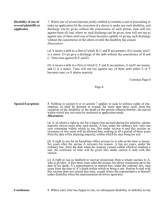 Disability of one of
several plaintiffs or
applicants
7. Where one of several persons jointly entitled to institute a suit or proceeding or
make an application for the execution of a decree is under any such disability, and
discharge can be given without the concurrence of such person, time will run
against them all: but, where no such discharge can be given, time will not run as
against any of them until one of them becomes capable of giving such discharge
without the concurrence of the others or until the disability has ceased.
Illustrations
(a) A incurs a debt to a firm of which B, C and D are partners. B is insane, and C
is a minor. D can give a discharge of the debt without the concurrence of B and
C. Time runs against B, C and D.
(b) A incurs a debt to a firm of which E, F and G are partners. E and F are insane,
and G is a minor. Time will not run against any of them until either E or F
becomes sane, or G attains majority.
Continue Page-4
Page-4
Special Exceptions 8. Nothing in section 6 or in section 7 applies to suits to enforce rights of pre-
emption, or shall be deemed to extend, for more than three years from the
cessation of the disability or the death of the person affected thereby, the period
within which any suit must be instituted or application made.
Illustrations
(a) A, to whom a right to sue for a legacy has accrued during his minority, attains
majority eleven years after such accrue. A has, under the ordinary law, only one
year remaining within which to sue. But under section 6 and this section an
extension of two years will be allowed him, making in all a period of three years
from the date of his attaining majority, within which he may bring his suit.
(b) A right to sue for an hereditary office accrues to A who at the time is insane.
Six years after the accrue A recovers his reason. A has six years, under the
ordinary law, from the date when his insanity ceased within which to institute a
suit. No extension of time will be given him under section 6 read with this
section.
(c) A right to sue as landlord to recover possession from a tenant accrues to A,
who is an idiot. A dies three years after the accrue, his idiocy continuing up to the
date of his death. A’s representative in interest has, under the ordinary law, nine
years from the date of A’s death within which to bring a suit. Section 6 read with
this section does not extend that time, except where the representative is himself
under disability when the representation devolves upon him.
Continuous 9. Where once time has begun to run, no subsequent disability or inability to sue
 