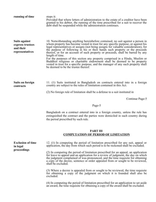 running of time stops it:
Provided that where letters of administration to the estate of a creditor have been
granted to his debtor, the running of the time prescribed for a suit to recover the
debt shall be suspended while the administration continues.
Suits against
express trustees
and their
representatives
10. Notwithstanding anything hereinbefore contained, no suit against a person in
whom property has become vested in trust for any specific purpose, or against his
legal representatives or assigns (not being assigns for valuable consideration), for
the purpose of following in his or their hands such property or the proceeds
thereof, or for an account of such property or proceeds, shall be barred by any
length of time.
For the purposes of this section any property comprised in a Hindu, Muslim or
Buddhist religious or charitable endowment shall be deemed to be property
vested in trust for a specific purpose, and the manager of any such property shall
be deemed to be the trustee thereof.
Suits on foreign
contracts
11. (1) Suits instituted in Bangladesh on contracts entered into in a foreign
country are subject to the rules of limitation contained in this Act.
(2) No foreign rule of limitation shall be a defense to a suit instituted in
Continue Page-5
Page-5
Bangladesh on a contract entered into in a foreign country, unless the rule has
extinguished the contract and the parties were domiciled in such country during
the period prescribed by such rule.
PART III
COMPUTATION OF PERIOD OF LIMITATION
Exclusion of time
in legal
proceedings
12. (1) In computing the period of limitation prescribed for any suit, appeal or
application, the day from which such period is to be reckoned shall be excluded.
(2) In computing the period of limitation prescribed for an appeal, an application
for leave to appeal and an application for a review of judgment, the day on which
the judgment complained of was pronounced, and the time requisite for obtaining
a copy of the decree, sentence or order appealed from or sought to be reviewed,
shall be excluded.
(3) Where a decree is appealed from or sought to be reviewed, the time requisite
for obtaining a copy of the judgment on which it is founded shall also be
excluded.
(4) In computing the period of limitation prescribed for an application to set aside
an award, the time requisite for obtaining a copy of the award shall be excluded.
 
