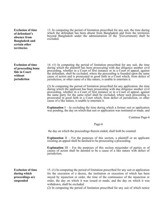 Exclusion of time
of defendant’s
absence from
Bangladesh and
certain other
territories
13. In computing the period of limitation prescribed for any suit, the time during
which the defendant has been absent from Bangladesh and from the territories
beyond Bangladesh under the administration of the 3
[Government] shall be
excluded.
Exclusion of time
of proceeding bona
fide in Court
without
jurisdiction
14. (1) In computing the period of limitation prescribed for any suit, the time
during which the plaintiff has been prosecuting with due diligence another civil
proceeding, whether in a Court of first instance or in a Court of appeal, against
the defendant, shall be excluded, where the proceeding is founded upon the same
cause of action and is prosecuted in good faith in a Court which, from defect of
jurisdiction, or other cause of a like nature, is unable to entertain it.
(2) In computing the period of limitation prescribed for any application, the time
during which the applicant has been prosecuting with due diligence another civil
proceeding, whether in a Court of first instance or in a Court of appeal, against
the same party for the same relief shall be excluded, where such proceeding is
prosecuted in good faith in a Court which, from defect of jurisdiction, or other
cause of a like nature, is unable to entertain it.
Explanation I – In excluding the time during which a former suit or application
was pending, the day on which that suit or application was instituted or made, and
Continue Page-6
Page-6
the day on which the proceedings therein ended, shall both be counted.
Explanation II – For the purposes of this section, a plaintiff or an applicant
resisting an appeal shall be deemed to be prosecuting a proceeding.
Explanation III – For the purposes of this section misjoinder of parties or of
causes of action shall be deemed to be a cause of a like nature with defect of
jurisdiction.
Exclusion of time
during which
proceedings are
suspended
15. (1) In computing the period of limitation prescribed for any suit or application
for the execution of a decree, the institution or execution of which has been
stayed by injunction or order, the time of the continuance of the injunction or
order, the day on which it was issued or made, and the day on which it was
withdrawn, shall be excluded.
(2) In computing the period of limitation prescribed for any suit of which notice
 