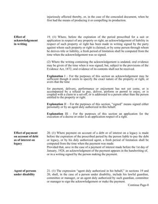 injuriously affected thereby, or, in the case of the concealed document, when he
first had the means of producing it or compelling its production.
Effect of
acknowledgement
in writing
19. (1) Where, before the expiration of the period prescribed for a suit or
application in respect of any property or right, an acknowledgement of liability in
respect of such property or right has been made in writing signed by the party
against whom such property or right is claimed, or by some person through whom
he derives title or liability, a fresh period of limitation shall be computed from the
time when the acknowledgement was so signed.
(2) Where the writing containing the acknowledgement is undated, oral evidence
may be given of the time when it was signed; but, subject to the provisions of the
Evidence Act, 1872, oral evidence of its contents shall not be received.
Explanation I – For the purposes of this section an acknowledgement may be
sufficient though it omits to specify the exact nature of the property or right, or
avers that the time
for payment, delivery, performance or enjoyment has not yet come, or is
accompanied by a refusal to pay, deliver, perform or permit to enjoy, or is
coupled with a claim to a set-off, or is addressed to a person other than the person
entitled to the property or right.
Explanation II – For the purposes of this section, “signed” means signed either
personally or by an agent duly authorized in this behalf.
Explanation III – For the purposes of this section an application for the
execution of a decree or order is an application respect of a right.
Effect of payment
on account of debt
as of interest on
legacy
20. (1) Where payment on account of a debt or of interest on a legacy is made
before the expiration of the prescribed period by the person liable to pay the debt
or legacy, or by his duly authorized agent, a fresh period of limitation shall be
computed from the time when the payment was made:
Provided that, save in the case of a payment of interest made before the 1st day of
January, 1928, an acknowledgment of the payment appears in the handwriting of,
or in a writing signed by the person making the payment.
Agent of persons
under disability
21. (1) The expression “agent duly authorized in his behalf,” in sections 19 and
20, shall, in the case of a person under disability, include his lawful guardian,
committee or manager, or an agent duly authorized by such guardian, committee
or manager to sign the acknowledgement or make the payment.
Continue Page-8
 