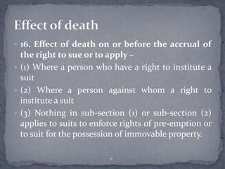  16. Effect of death on or before the accrual of
the right to sue or to apply –
 (1) Where a person who have a right to institute a
suit
 (2) Where a person against whom a right to
institute a suit
 (3) Nothing in sub-section (1) or sub-section (2)
applies to suits to enforce rights of pre-emption or
to suit for the possession of immovable property.

 