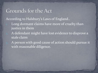 According to Halsbury’s Laws of England..
1. Long dormant claims have more of cruelty than
justice in them
2. A defendant might have lost evidence to disprove a
stale claim
3. A person with good cause of action should pursue it
with reasonable diligence.
 