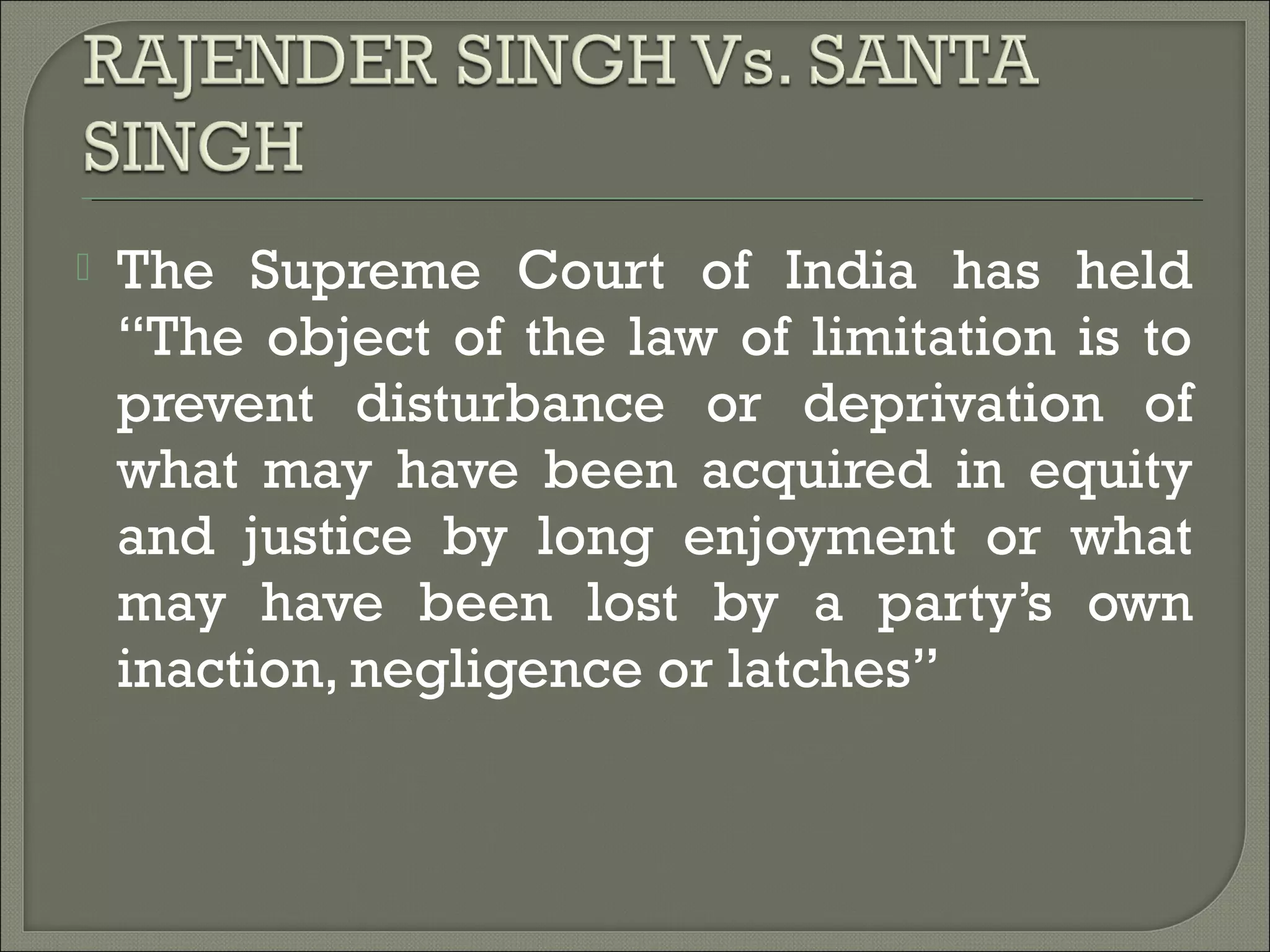  The Supreme Court of India has held
“The object of the law of limitation is to
prevent disturbance or deprivation of
what may have been acquired in equity
and justice by long enjoyment or what
may have been lost by a party’s own
inaction, negligence or latches”
 
