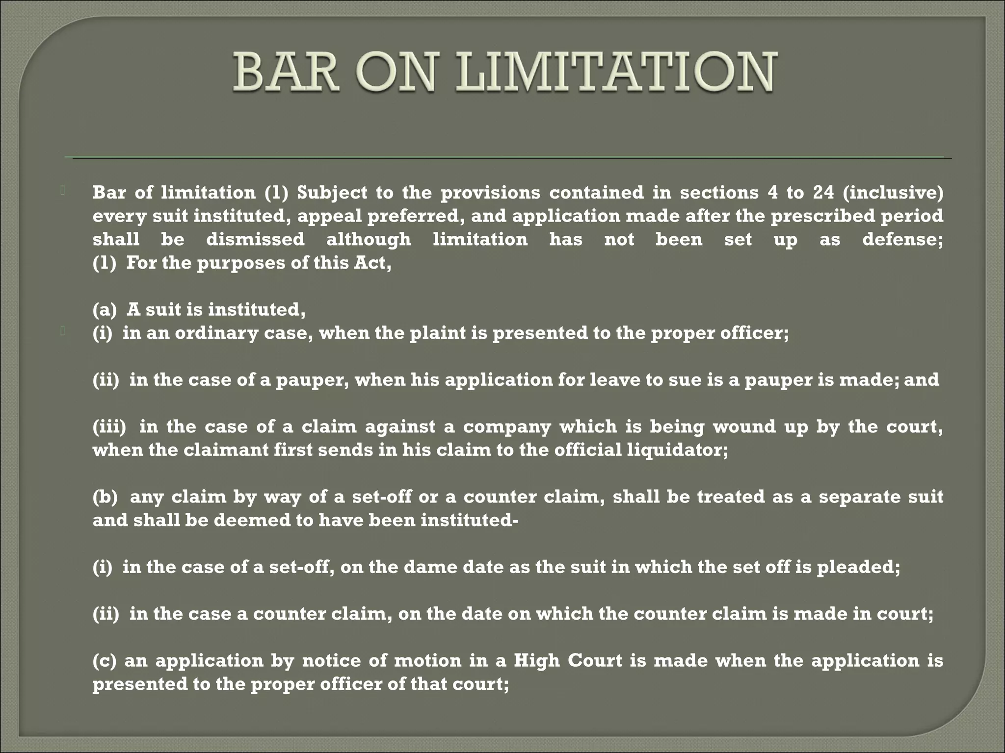 Bar of limitation (1) Subject to the provisions contained in sections 4 to 24 (inclusive)
every suit instituted, appeal preferred, and application made after the prescribed period
shall be dismissed although limitation has not been set up as defense;
(1)  For the purposes of this Act,
(a)  A suit is instituted,
 (i)  in an ordinary case, when the plaint is presented to the proper officer;
(ii)  in the case of a pauper, when his application for leave to sue is a pauper is made; and
(iii)  in the case of a claim against a company which is being wound up by the court,
when the claimant first sends in his claim to the official liquidator;
(b)  any claim by way of a set-off or a counter claim, shall be treated as a separate suit
and shall be deemed to have been instituted-
(i)  in the case of a set-off, on the dame date as the suit in which the set off is pleaded;
(ii)  in the case a counter claim, on the date on which the counter claim is made in court;
(c) an application by notice of motion in a High Court is made when the application is
presented to the proper officer of that court;
 