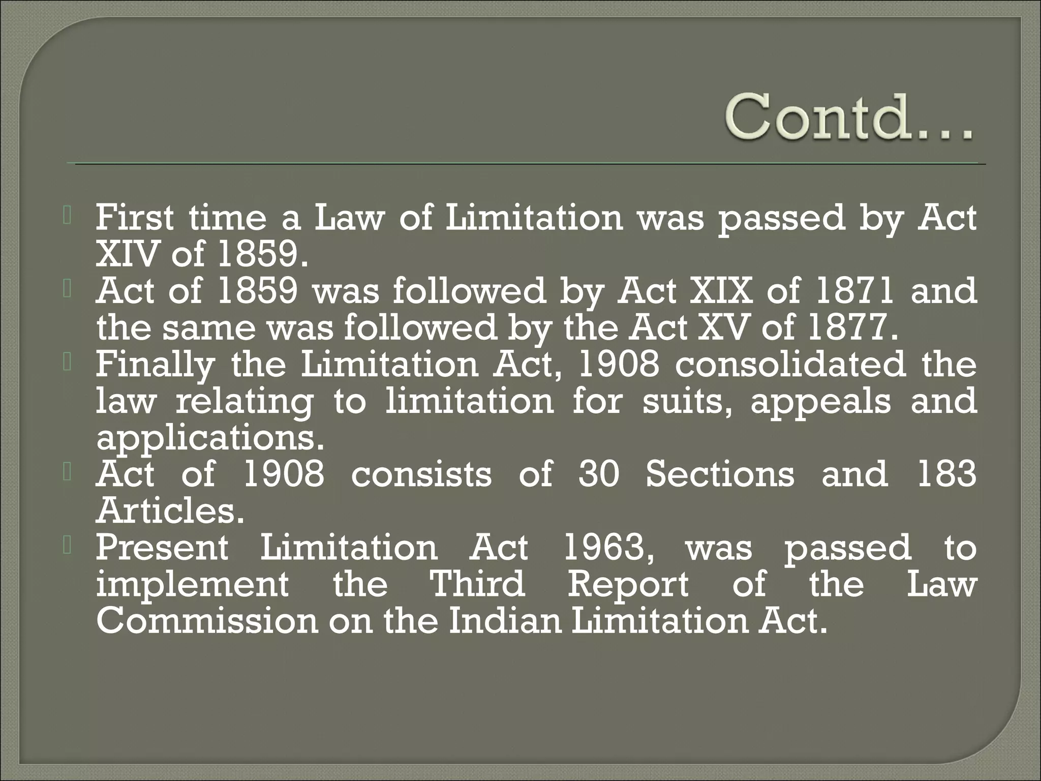  First time a Law of Limitation was passed by Act
XIV of 1859.
 Act of 1859 was followed by Act XIX of 1871 and
the same was followed by the Act XV of 1877.
 Finally the Limitation Act, 1908 consolidated the
law relating to limitation for suits, appeals and
applications.
 Act of 1908 consists of 30 Sections and 183
Articles.
 Present Limitation Act 1963, was passed to
implement the Third Report of the Law
Commission on the Indian Limitation Act.
 