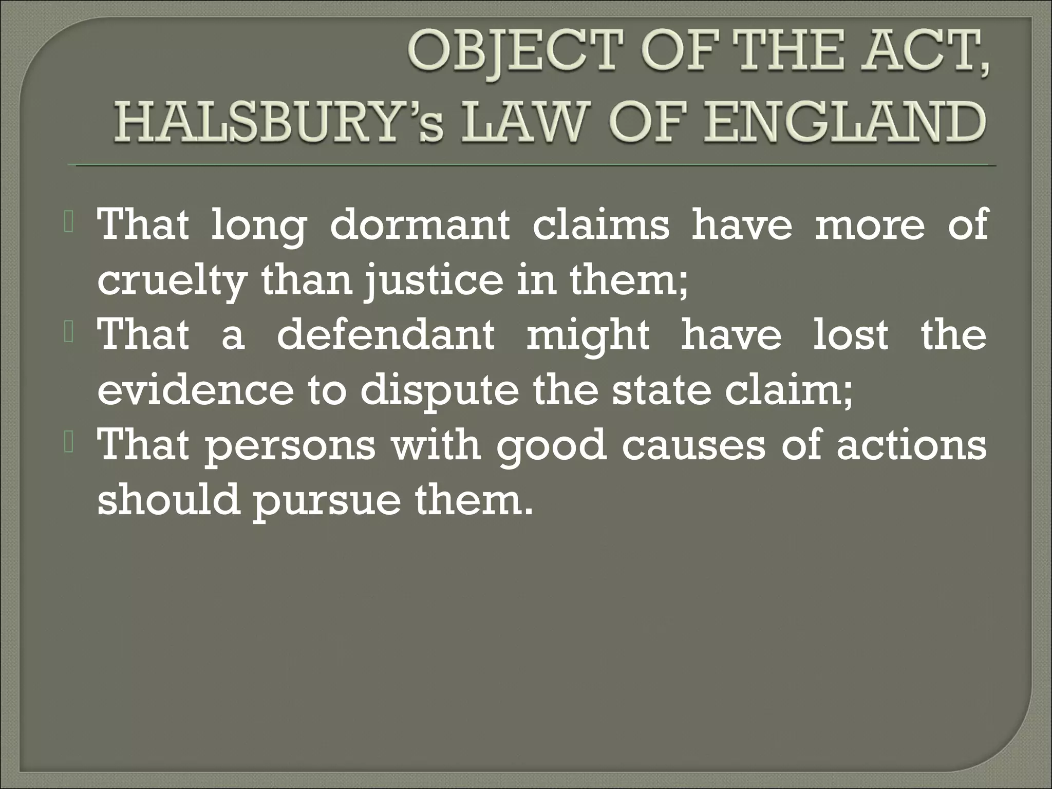  That long dormant claims have more of
cruelty than justice in them;
 That a defendant might have lost the
evidence to dispute the state claim;
 That persons with good causes of actions
should pursue them.
 