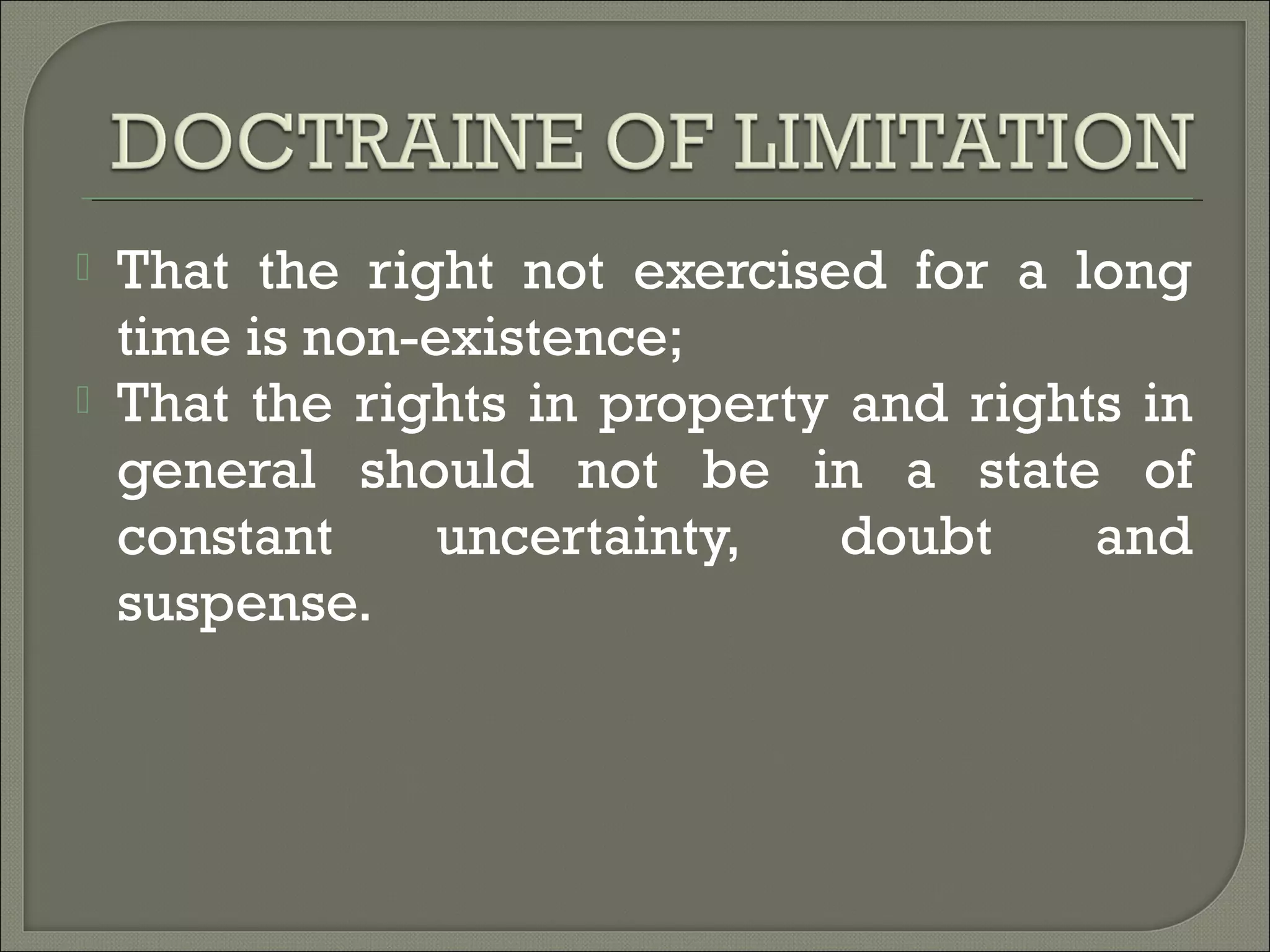 That the right not exercised for a long
time is non-existence;
 That the rights in property and rights in
general should not be in a state of
constant uncertainty, doubt and
suspense.
 