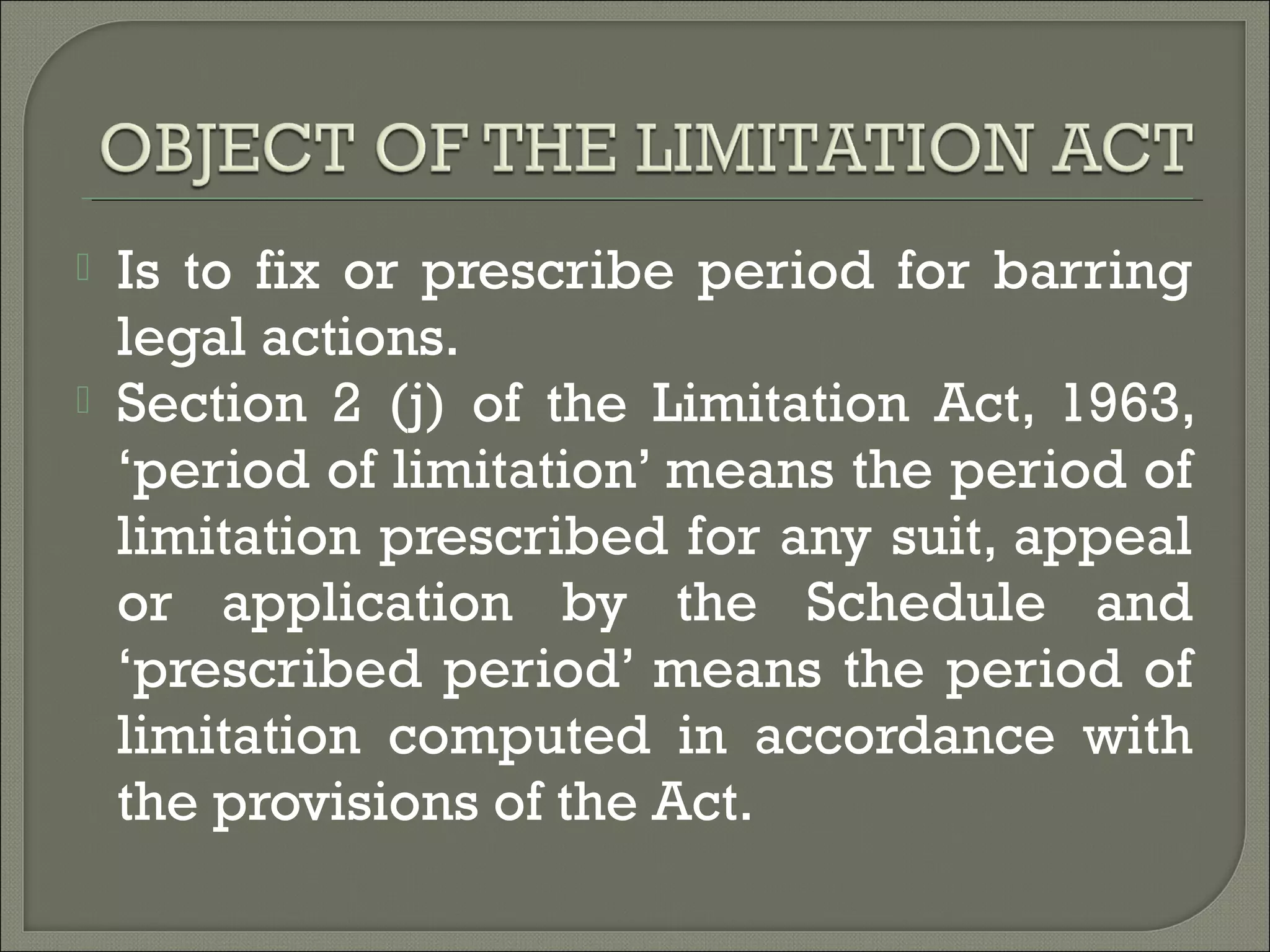  Is to fix or prescribe period for barring
legal actions.
 Section 2 (j) of the Limitation Act, 1963,
‘period of limitation’ means the period of
limitation prescribed for any suit, appeal
or application by the Schedule and
‘prescribed period’ means the period of
limitation computed in accordance with
the provisions of the Act.
 