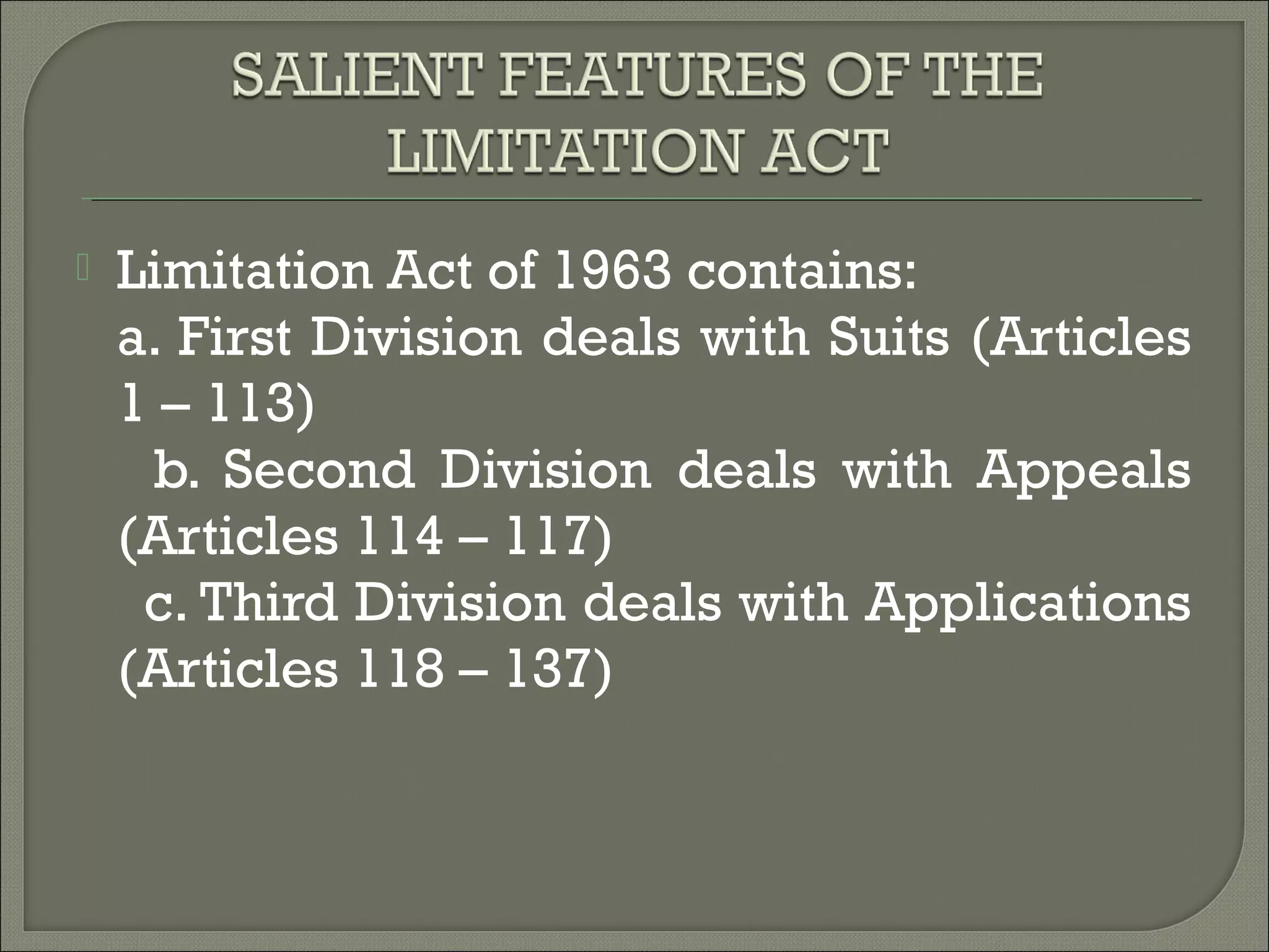  Limitation Act of 1963 contains:
a. First Division deals with Suits (Articles
1 – 113)
b. Second Division deals with Appeals
(Articles 114 – 117)
c. Third Division deals with Applications
(Articles 118 – 137)
 