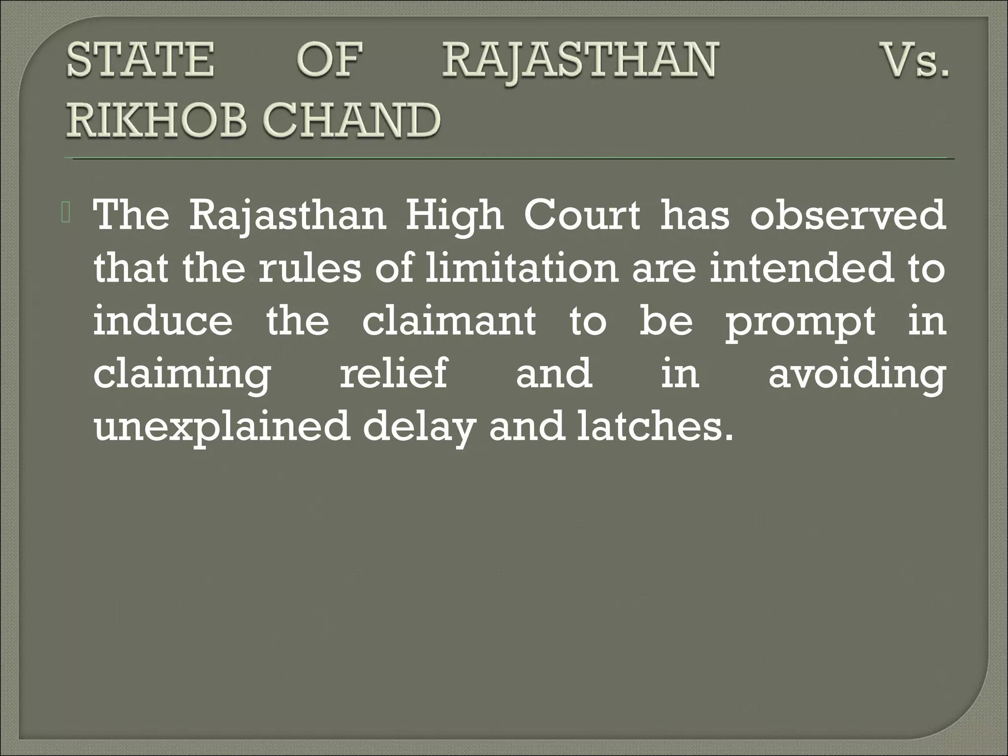  The Rajasthan High Court has observed
that the rules of limitation are intended to
induce the claimant to be prompt in
claiming relief and in avoiding
unexplained delay and latches.
 