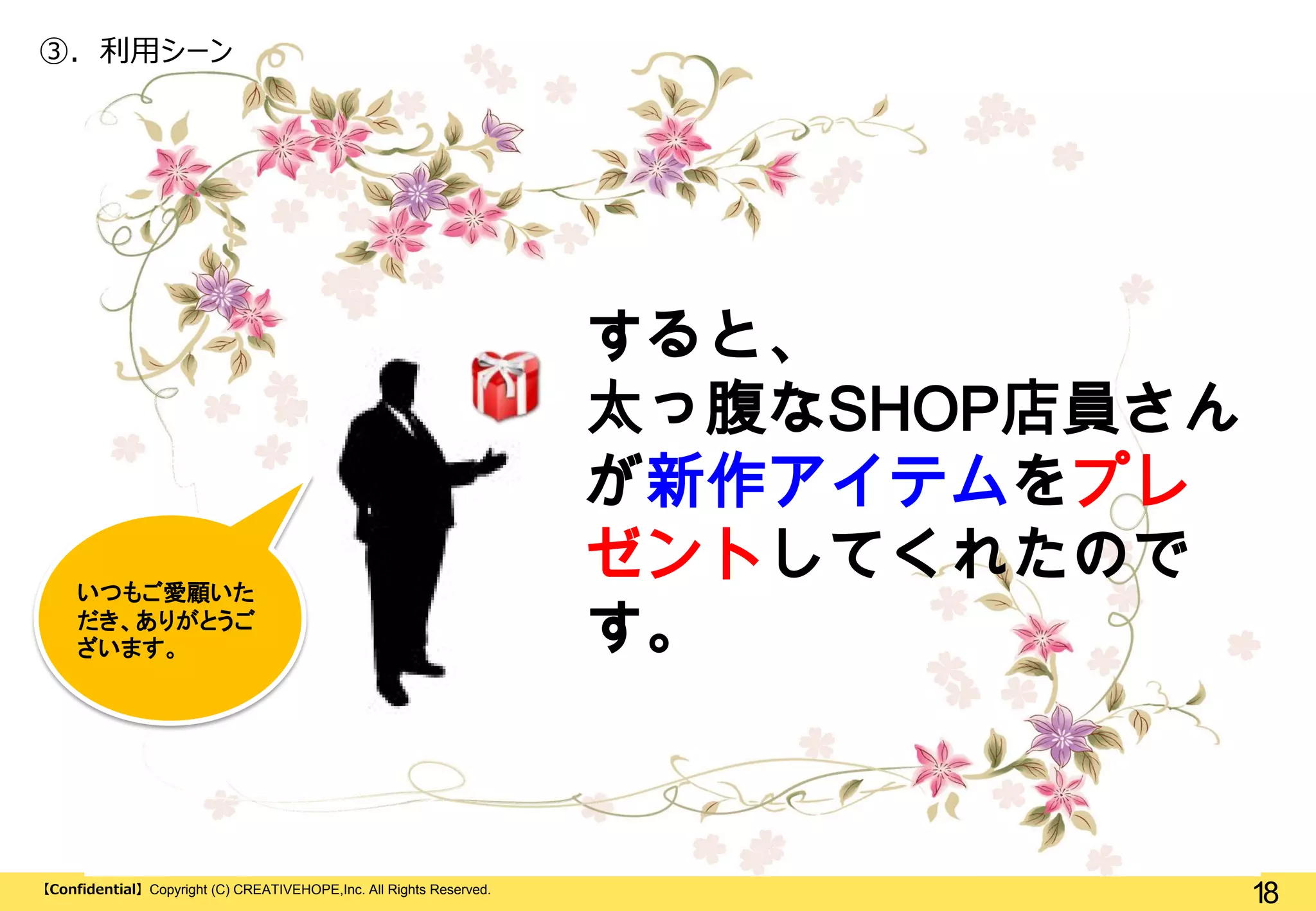 ③. 利用シーン

いつもご愛顧いた
だき、ありがとうご
ざいます。

【Confidential】Copyright (C) CREATIVEHOPE,Inc. All Rights Reserved.

すると、
太っ腹なSHOP店員さん
が新作アイテムをプレ
ゼントしてくれたので
す。

18

 