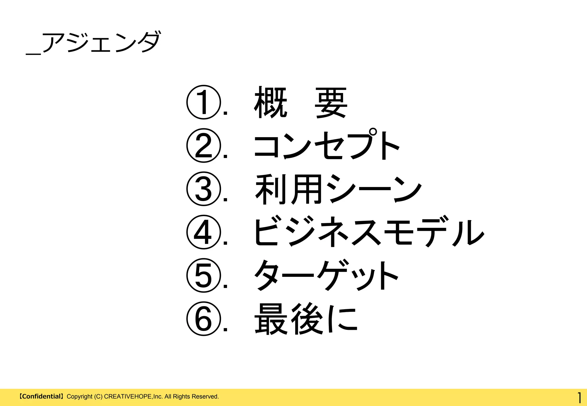_アジェンダ

①.
②.
③.
④.
⑤.
⑥.
【Confidential】Copyright (C) CREATIVEHOPE,Inc. All Rights Reserved.

概 要
コンセプト
利用シーン
ビジネスモデル
ターゲット
最後に
1

 
