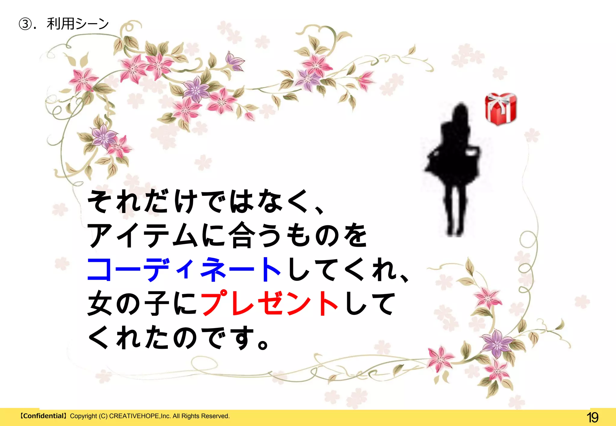 ③. 利用シーン

それだけではなく、
アイテムに合うものを
コーディネートしてくれ、
女の子にプレゼントして
くれたのです。
【Confidential】Copyright (C) CREATIVEHOPE,Inc. All Rights Reserved.

19

 