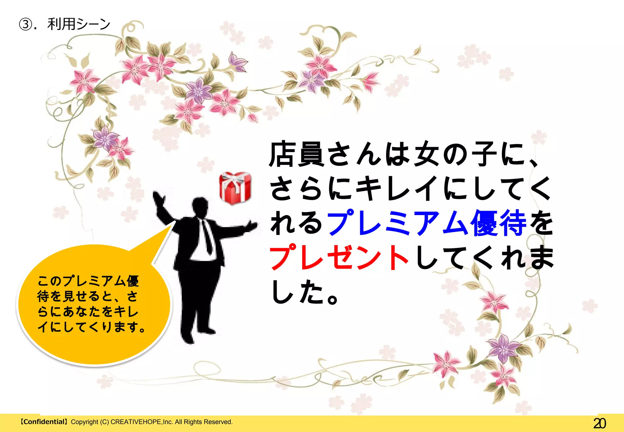 ③. 利用シーン

このプレミアム優
待を見せると、さ
らにあなたをキレ
イにしてくります。

【Confidential】Copyright (C) CREATIVEHOPE,Inc. All Rights Reserved.

店員さんは女の子に、
さらにキレイにしてく
れるプレミアム優待を
プレゼントしてくれま
した。

20

 