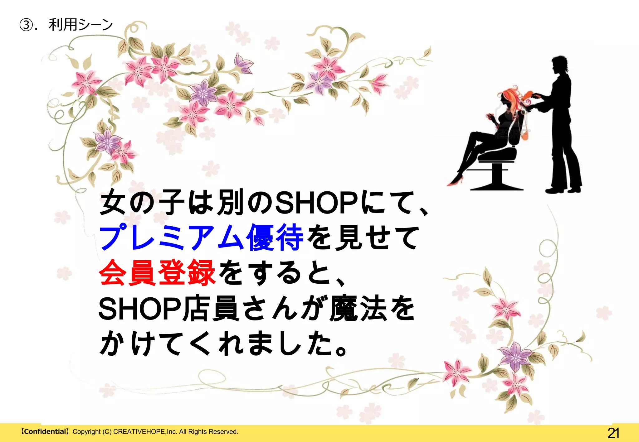 ③. 利用シーン

女の子は別のSHOPにて、
プレミアム優待を見せて
会員登録をすると、
SHOP店員さんが魔法を
かけてくれました。
【Confidential】Copyright (C) CREATIVEHOPE,Inc. All Rights Reserved.

21

 