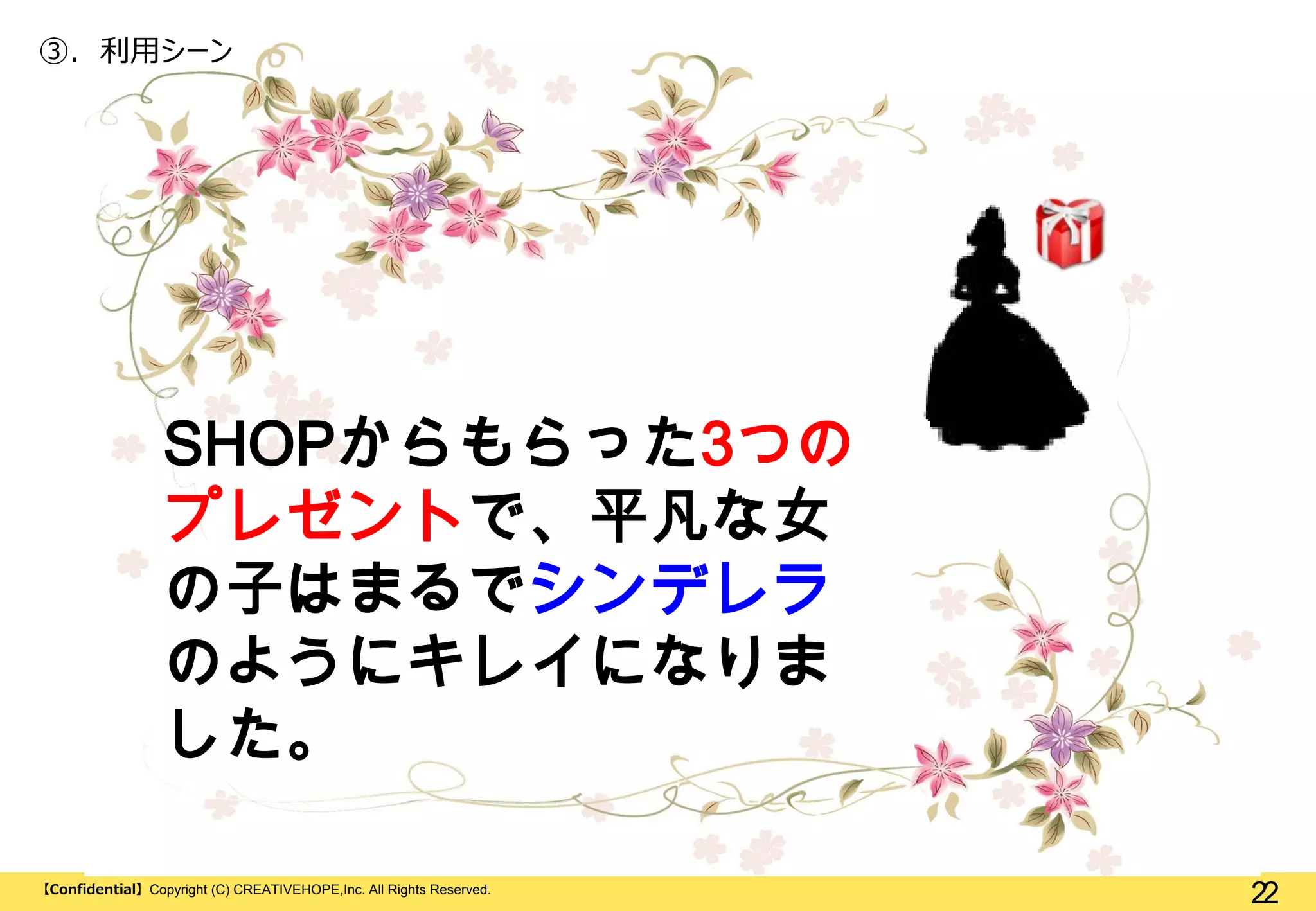 ③. 利用シーン

SHOPからもらった3つの
プレゼントで、平凡な女
の子はまるでシンデレラ
のようにキレイになりま
した。
【Confidential】Copyright (C) CREATIVEHOPE,Inc. All Rights Reserved.

22

 