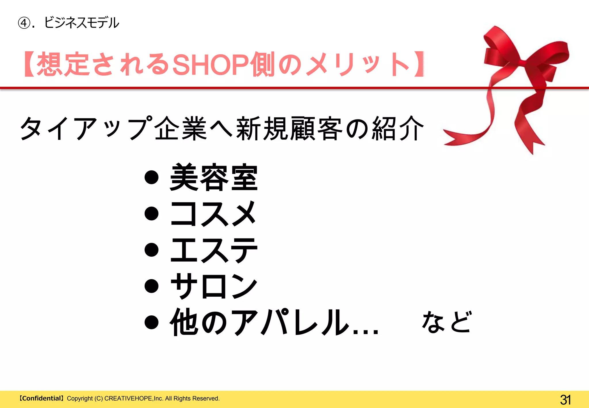 ④. ビジネスモデル

【想定されるSHOP側のメリット】
タイアップ企業へ新規顧客の紹介

● 美容室
● コスメ
● エステ
● サロン
● 他のアパレル…
【Confidential】Copyright (C) CREATIVEHOPE,Inc. All Rights Reserved.

など
31

 