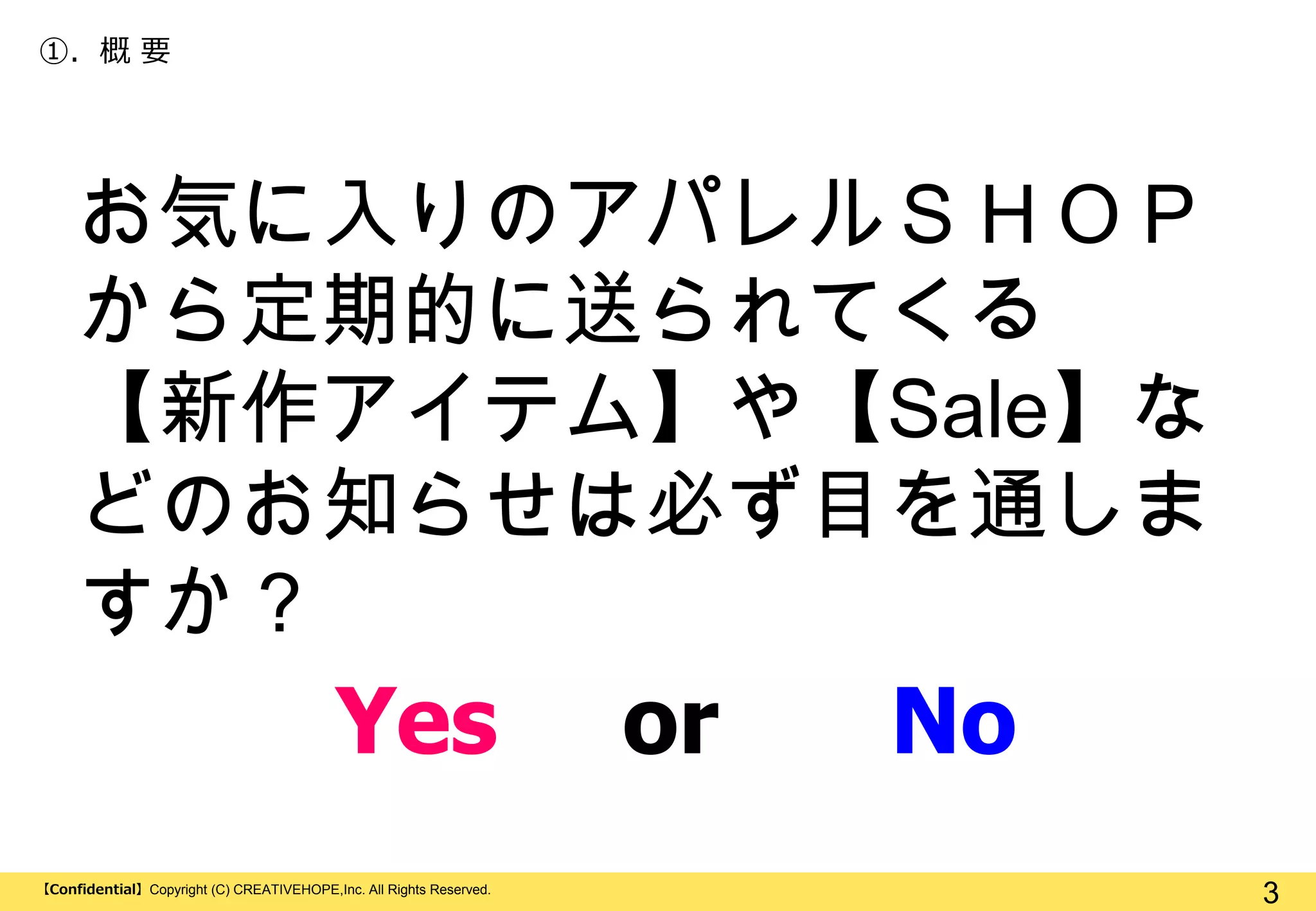 ①. 概 要

お気に入りのアパレルＳＨＯＰ
から定期的に送られてくる
【新作アイテム】や【Sale】な
どのお知らせは必ず目を通しま
すか？

Yes
【Confidential】Copyright (C) CREATIVEHOPE,Inc. All Rights Reserved.

or

No
3

 