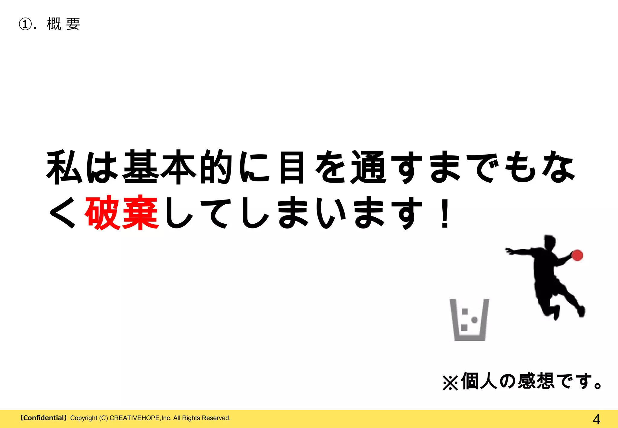 ①. 概 要

私は基本的に目を通すまでもな
く破棄してしまいます！

※個人の感想です。
【Confidential】Copyright (C) CREATIVEHOPE,Inc. All Rights Reserved.

4

 
