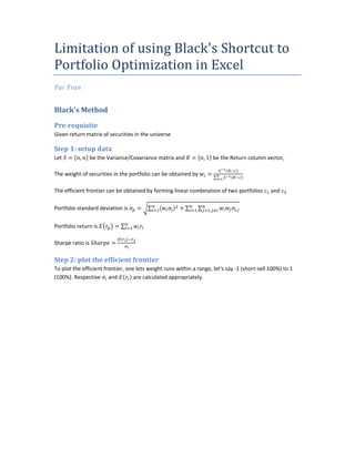 Limitation of using Black's Shortcut to
Portfolio Optimization in Excel
Tai Tran


Black's Method

Pre-requisite
Given return matrix of securities in the universe

Step 1: setup data
Let   =    ,   be the Variance/Covariance matrix and       =       , 1 be the Return column vector,

The weight of securities in the portfolio can be obtained by        =∑

The efficient frontier can be obtained by forming linear combination of two portfolios        and

Portfolio standard deviation is     =   ∑             +∑       ∑     ,         ,


Portfolio return is       =∑

Sharpe ratio is ℎ       =

Step 2: plot the efficient frontier
To plot the efficient frontier, one lets weight runs within a range, let's say -1 (short-sell 100%) to 1
(100%). Respective and             are calculated appropriately.
 