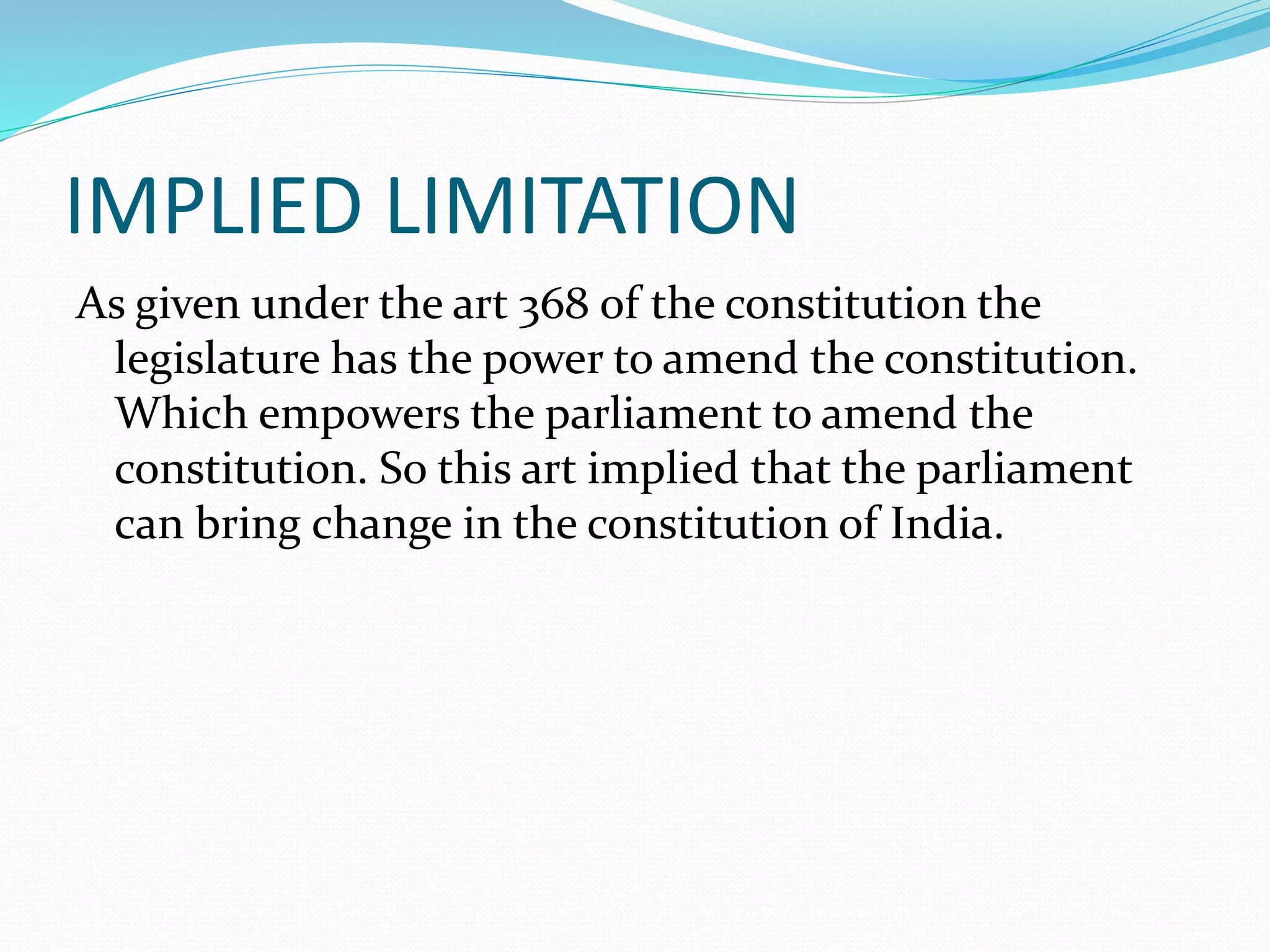 IMPLIED LIMITATION
As given under the art 368 of the constitution the
legislature has the power to amend the constitution.
Which empowers the parliament to amend the
constitution. So this art implied that the parliament
can bring change in the constitution of India.
 