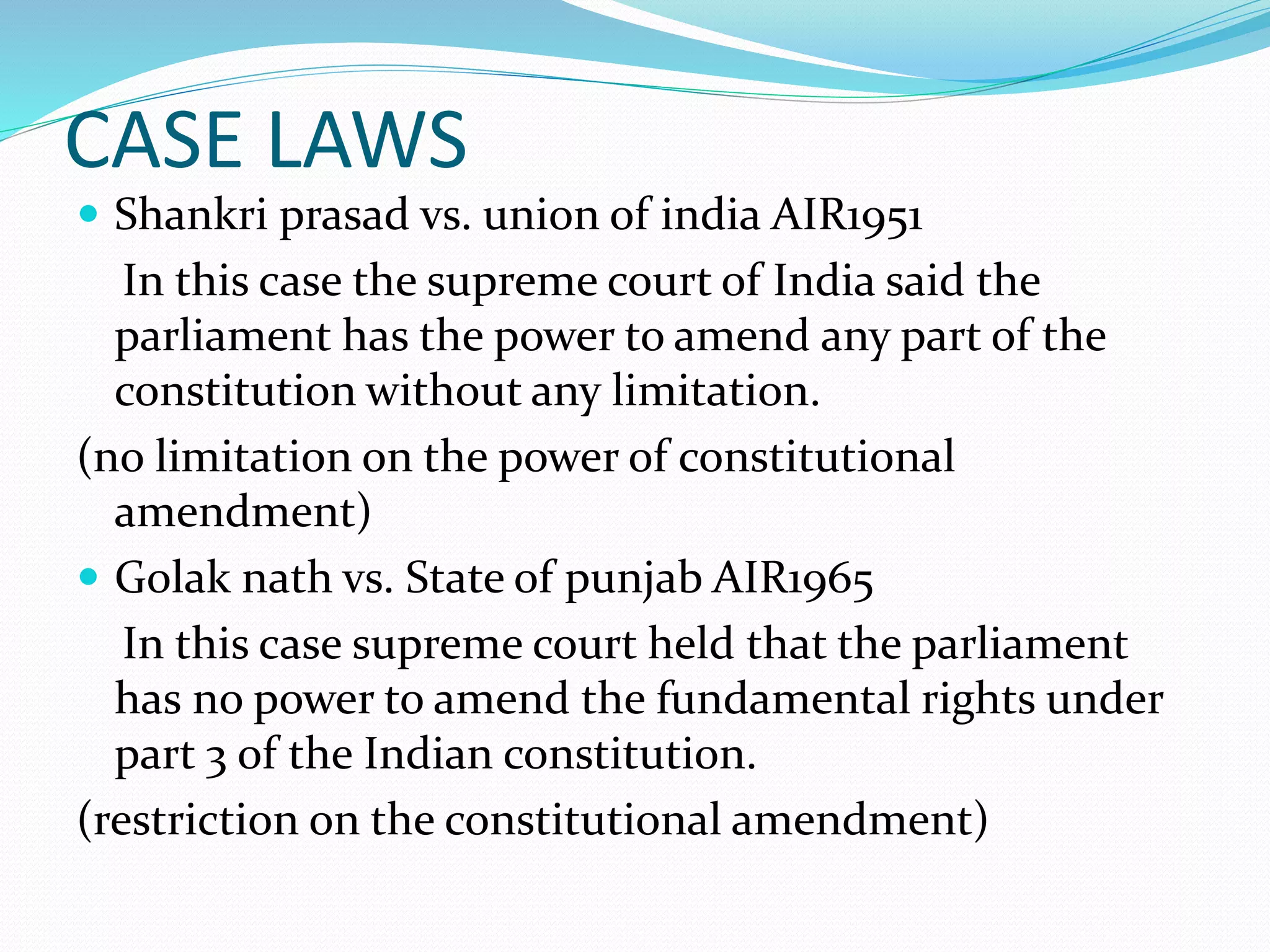 CASE LAWS
 Shankri prasad vs. union of india AIR1951
In this case the supreme court of India said the
parliament has the power to amend any part of the
constitution without any limitation.
(no limitation on the power of constitutional
amendment)
 Golak nath vs. State of punjab AIR1965
In this case supreme court held that the parliament
has no power to amend the fundamental rights under
part 3 of the Indian constitution.
(restriction on the constitutional amendment)
 