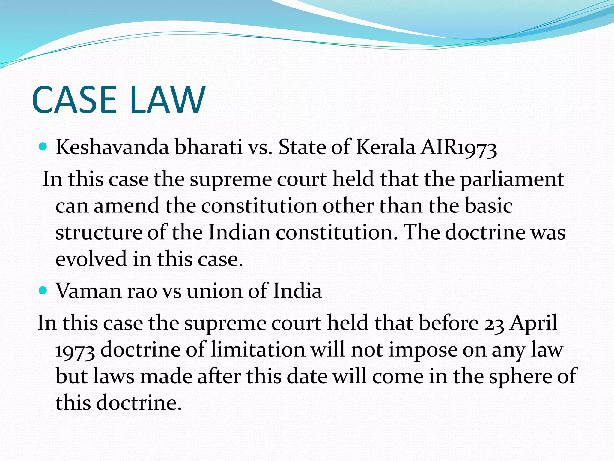 CASE LAW
 Keshavanda bharati vs. State of Kerala AIR1973
In this case the supreme court held that the parliament
can amend the constitution other than the basic
structure of the Indian constitution. The doctrine was
evolved in this case.
 Vaman rao vs union of India
In this case the supreme court held that before 23 April
1973 doctrine of limitation will not impose on any law
but laws made after this date will come in the sphere of
this doctrine.
 