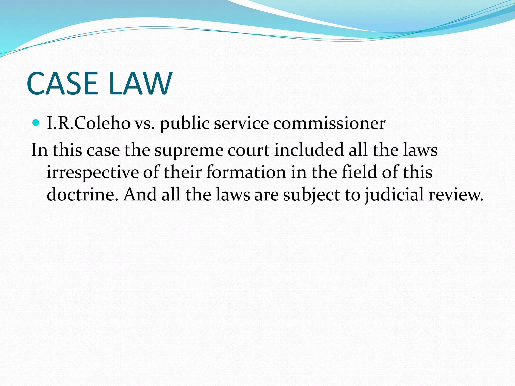 CASE LAW
 I.R.Coleho vs. public service commissioner
In this case the supreme court included all the laws
irrespective of their formation in the field of this
doctrine. And all the laws are subject to judicial review.
 