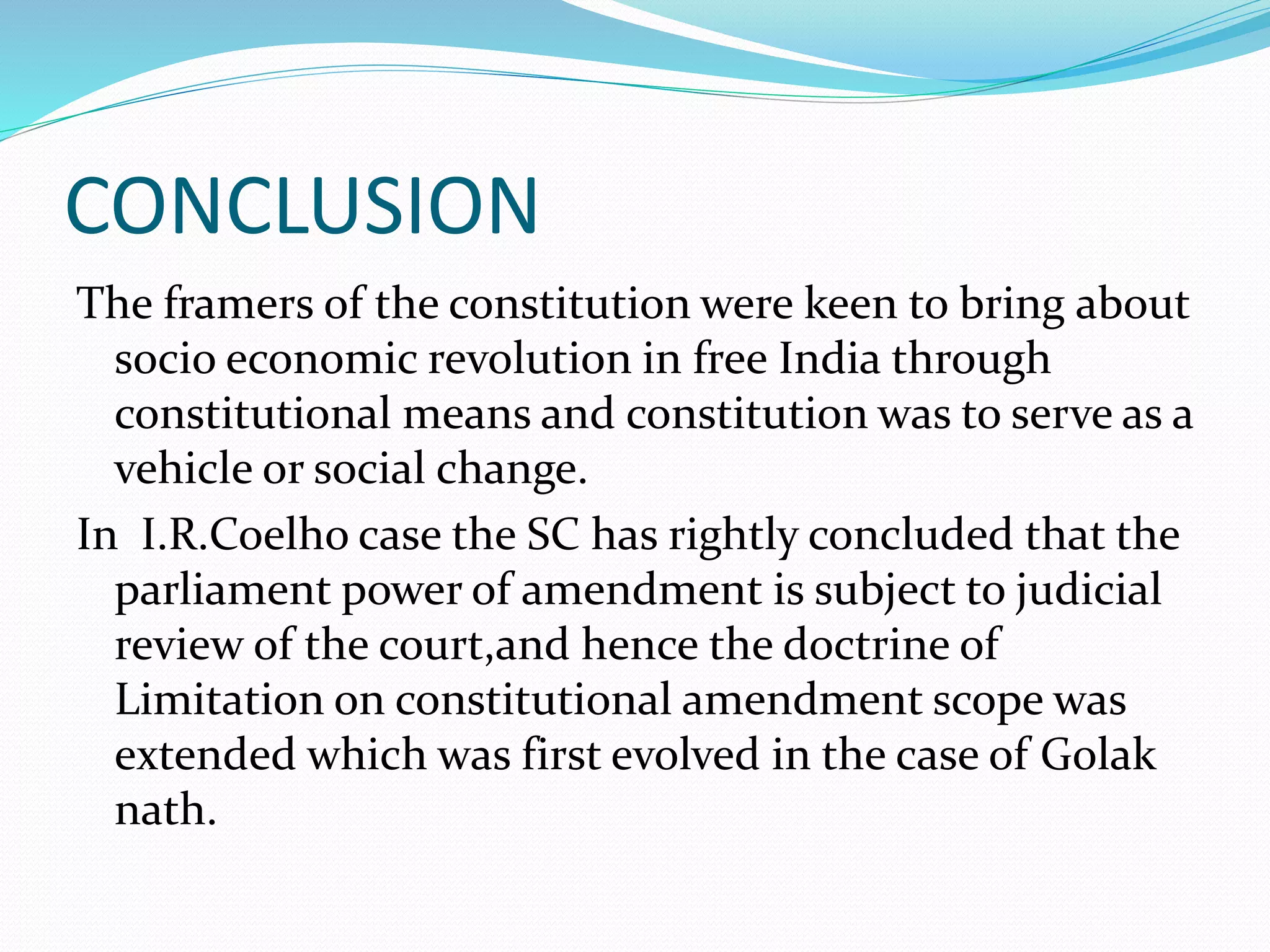 CONCLUSION
The framers of the constitution were keen to bring about
socio economic revolution in free India through
constitutional means and constitution was to serve as a
vehicle or social change.
In I.R.Coelho case the SC has rightly concluded that the
parliament power of amendment is subject to judicial
review of the court,and hence the doctrine of
Limitation on constitutional amendment scope was
extended which was first evolved in the case of Golak
nath.
 