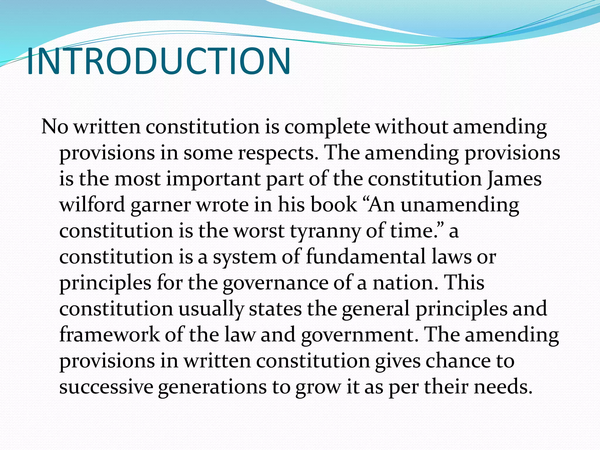 INTRODUCTION
No written constitution is complete without amending
provisions in some respects. The amending provisions
is the most important part of the constitution James
wilford garner wrote in his book “An unamending
constitution is the worst tyranny of time.” a
constitution is a system of fundamental laws or
principles for the governance of a nation. This
constitution usually states the general principles and
framework of the law and government. The amending
provisions in written constitution gives chance to
successive generations to grow it as per their needs.
 