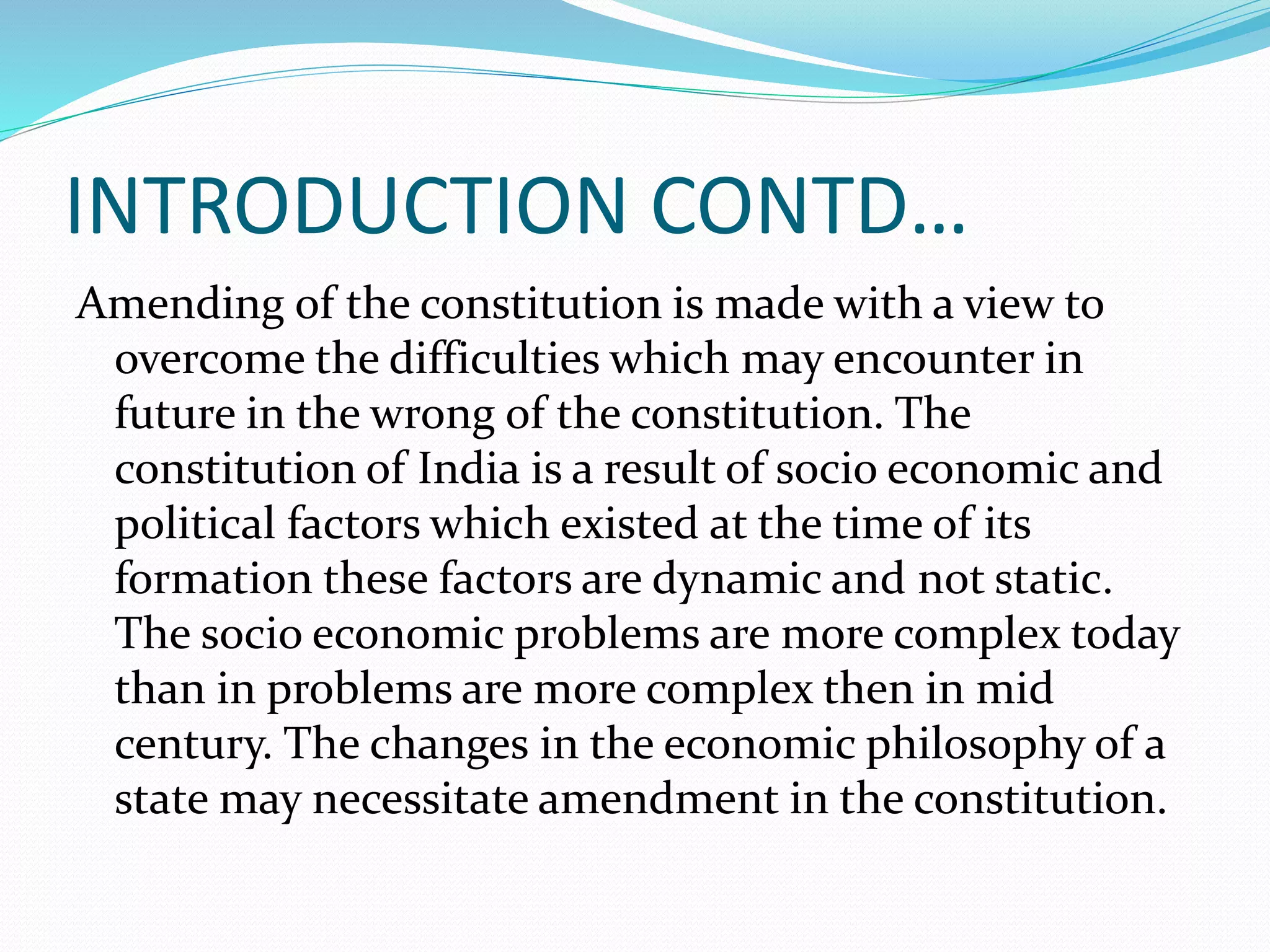 INTRODUCTION CONTD…
Amending of the constitution is made with a view to
overcome the difficulties which may encounter in
future in the wrong of the constitution. The
constitution of India is a result of socio economic and
political factors which existed at the time of its
formation these factors are dynamic and not static.
The socio economic problems are more complex today
than in problems are more complex then in mid
century. The changes in the economic philosophy of a
state may necessitate amendment in the constitution.
 