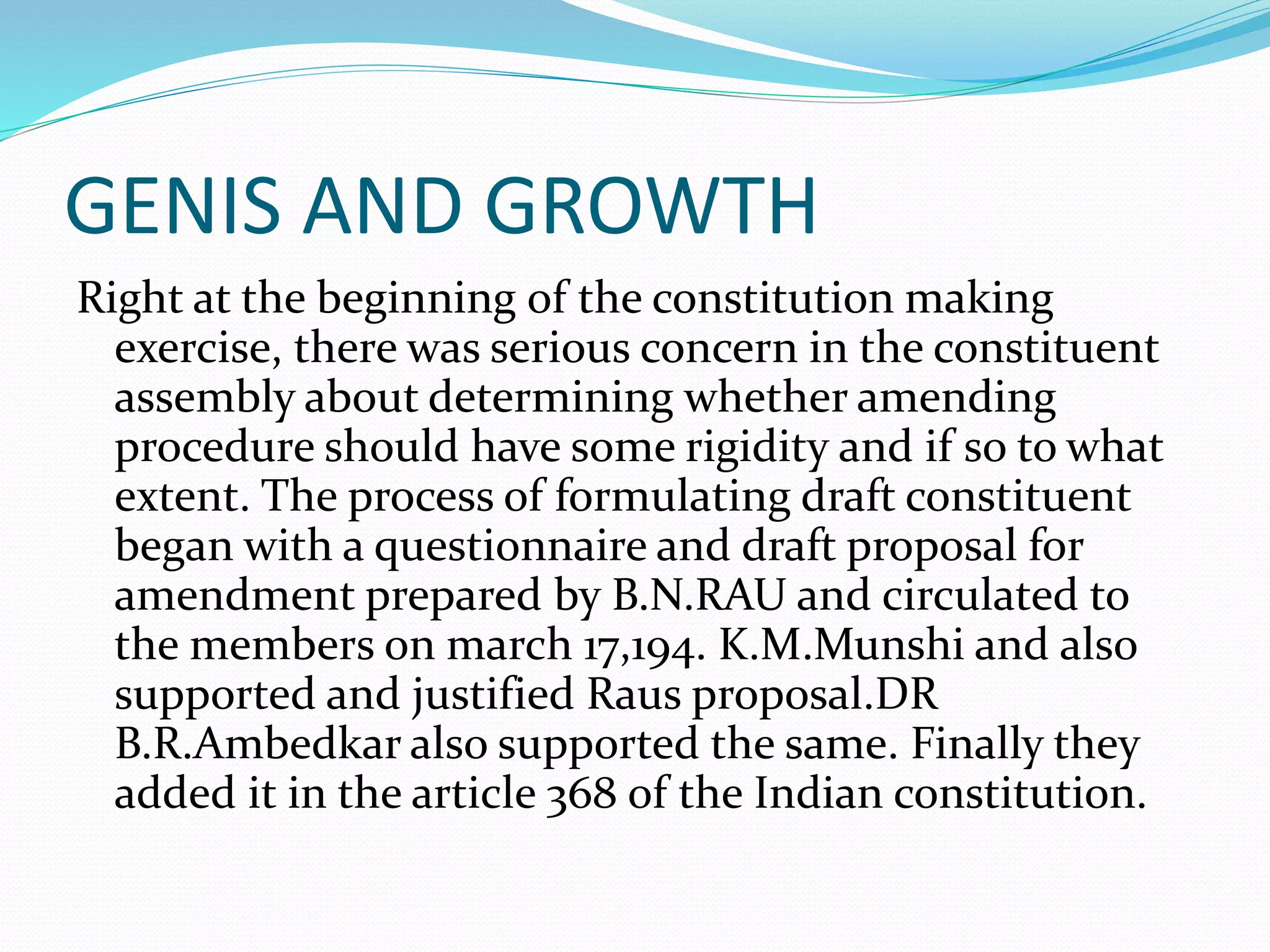 GENIS AND GROWTH
Right at the beginning of the constitution making
exercise, there was serious concern in the constituent
assembly about determining whether amending
procedure should have some rigidity and if so to what
extent. The process of formulating draft constituent
began with a questionnaire and draft proposal for
amendment prepared by B.N.RAU and circulated to
the members on march 17,194. K.M.Munshi and also
supported and justified Raus proposal.DR
B.R.Ambedkar also supported the same. Finally they
added it in the article 368 of the Indian constitution.
 