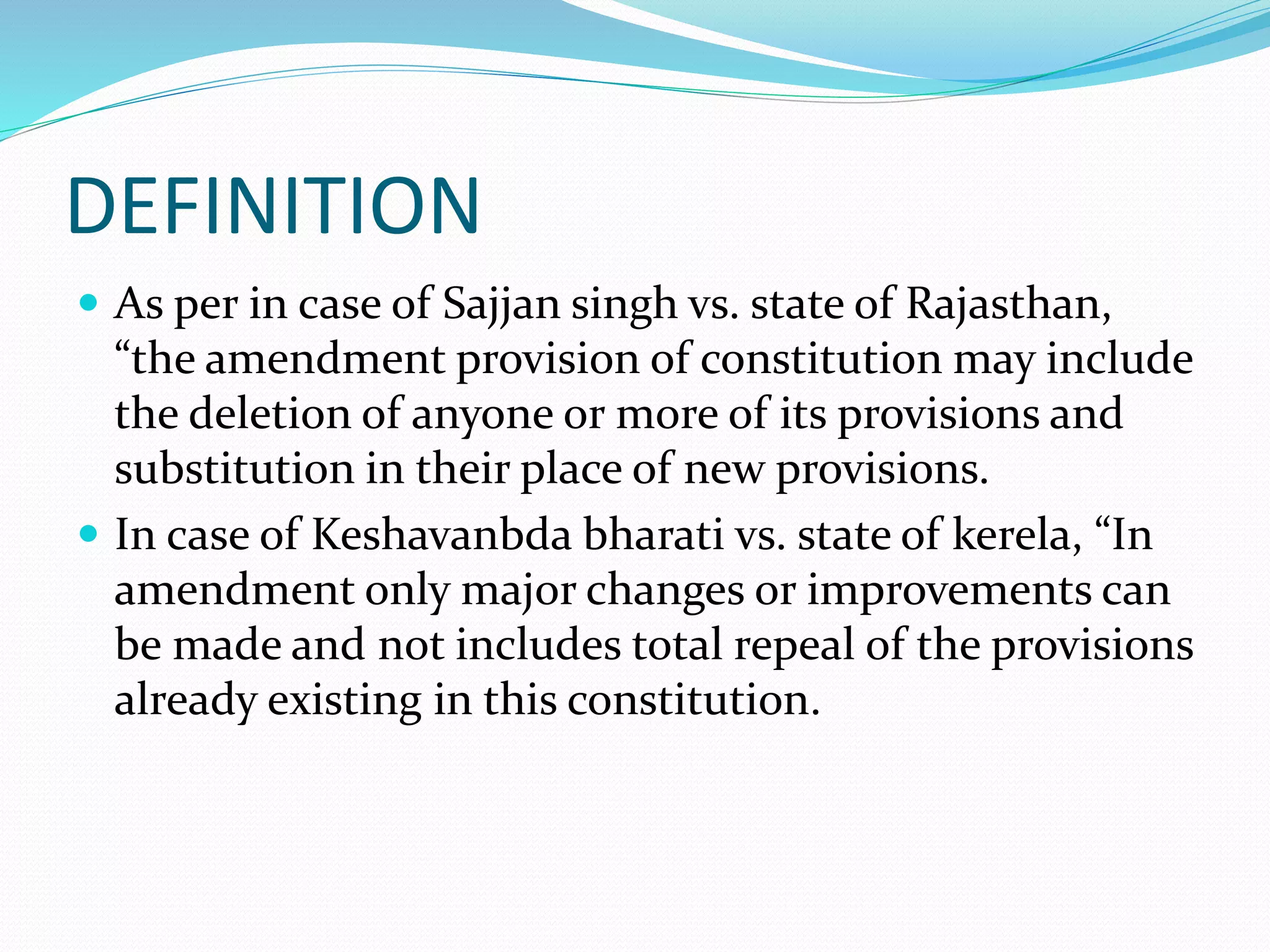 DEFINITION
 As per in case of Sajjan singh vs. state of Rajasthan,
“the amendment provision of constitution may include
the deletion of anyone or more of its provisions and
substitution in their place of new provisions.
 In case of Keshavanbda bharati vs. state of kerela, “In
amendment only major changes or improvements can
be made and not includes total repeal of the provisions
already existing in this constitution.
 