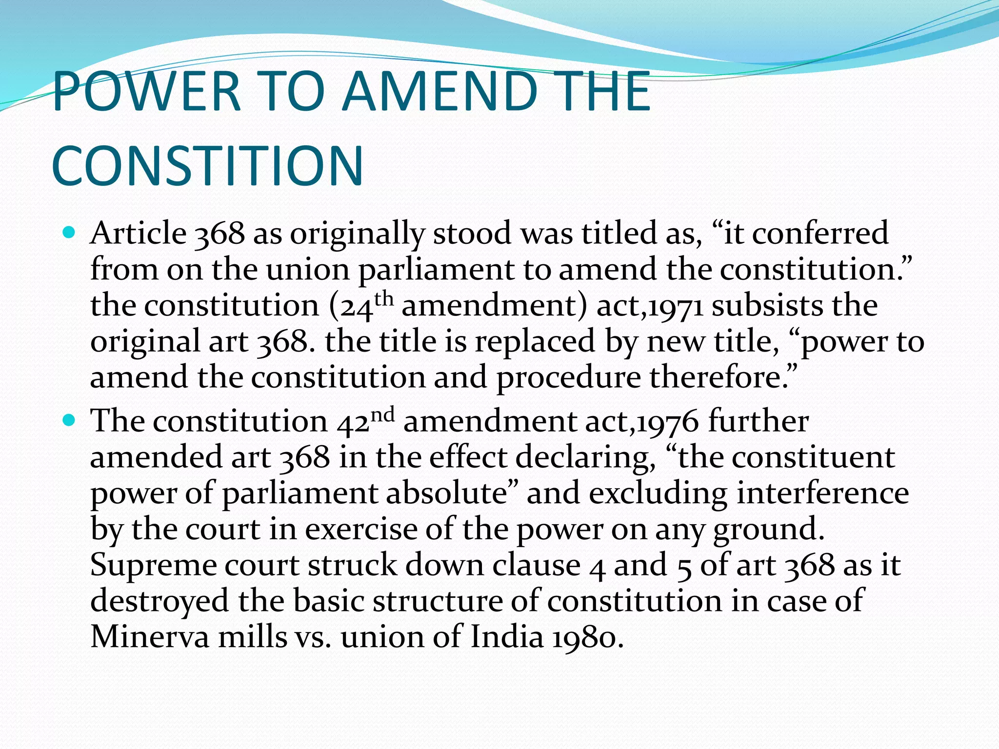 POWER TO AMEND THE
CONSTITION
 Article 368 as originally stood was titled as, “it conferred
from on the union parliament to amend the constitution.”
the constitution (24th amendment) act,1971 subsists the
original art 368. the title is replaced by new title, “power to
amend the constitution and procedure therefore.”
 The constitution 42nd amendment act,1976 further
amended art 368 in the effect declaring, “the constituent
power of parliament absolute” and excluding interference
by the court in exercise of the power on any ground.
Supreme court struck down clause 4 and 5 of art 368 as it
destroyed the basic structure of constitution in case of
Minerva mills vs. union of India 1980.
 