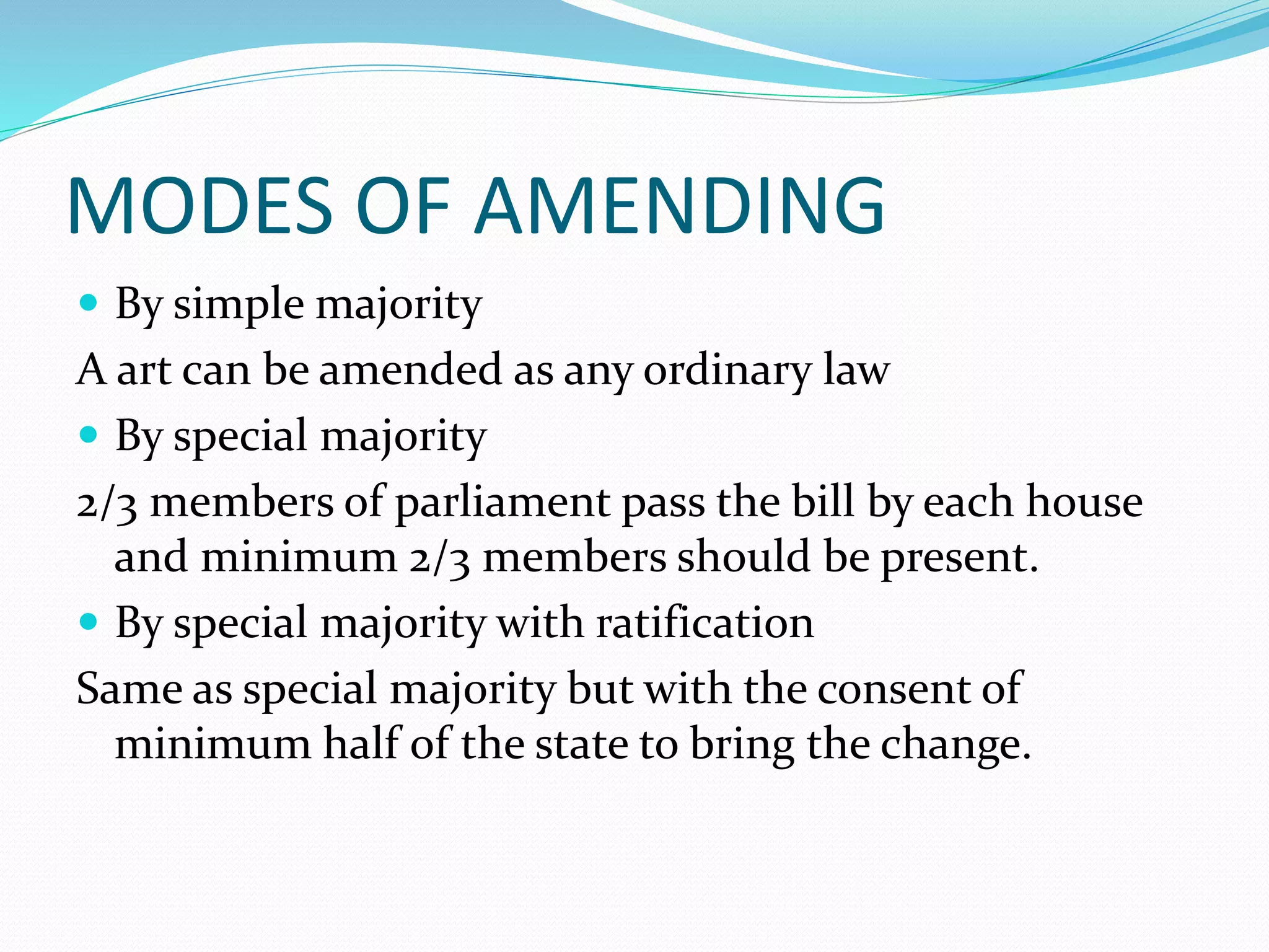 MODES OF AMENDING
 By simple majority
A art can be amended as any ordinary law
 By special majority
2/3 members of parliament pass the bill by each house
and minimum 2/3 members should be present.
 By special majority with ratification
Same as special majority but with the consent of
minimum half of the state to bring the change.
 