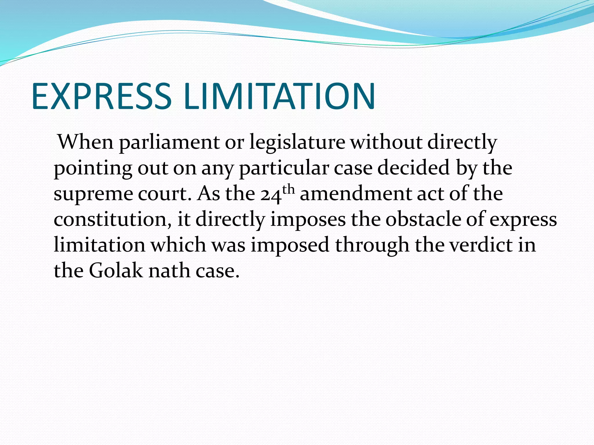 EXPRESS LIMITATION
When parliament or legislature without directly
pointing out on any particular case decided by the
supreme court. As the 24th amendment act of the
constitution, it directly imposes the obstacle of express
limitation which was imposed through the verdict in
the Golak nath case.
 