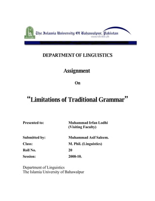 DEPARTMENT OF LINGUISTICS


                       Assignment

                               On



  “Limitations of Traditional Grammar”


Presented to:             Muhammad Irfan Lodhi
                          (Visiting Faculty)

Submitted by:             Muhammad Asif Saleem.
Class:                    M. Phil. (Linguistics)
Roll No.                  20
Session:                  2008-10.

Department of Linguistics
The Islamia University of Bahawalpur
 